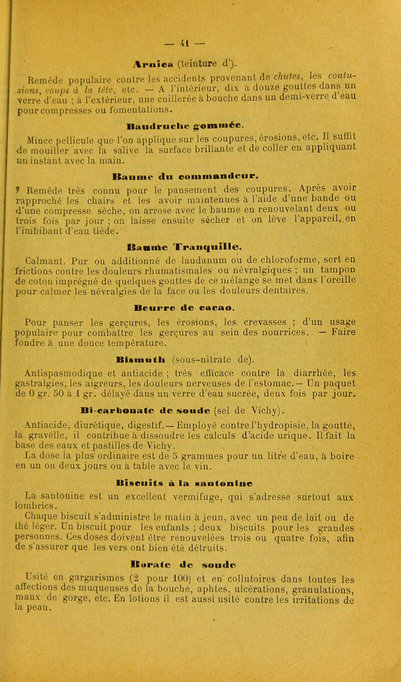 Ai’uiou (teinture d’). Remède populaire contre les accidents provenant de chutes les contu- sions, coups à la tête, etc. — A l’intérieur, dix à douze gouttes dans un verre d'eau ; à l’extérieur, une cuillerée abouche dans un demi-vene d eau pour compresses ou fomentations. Baudruche gommée. Mince pellicule que l’on applique sur les coupures, érosions, etc. Tl suffit de mouiller avec la salive la surface brillante et de coller en appliquant un instant avec la main. Kauinc (lu commandeur. 7 Remède très connu pour le pansement des coupures. Après avoir rapproché les chairs et les avoir maintenues à 1 aide d une bande ou d’une compresse sèche, on arrose avec le baume en renouvelant deux ou trois fois par jour ; on laisse ensuite sécher et on lève 1 appareil,.en l’imbibant d’eau tiède. BaniAe Tranquille. Calmant. Pur ou additionné de laudanum ou de chloroforme, sert en frictions contre les douleurs rhumatismales ou névralgiques ; un tampon de coton imprégné de quelques gouttes de ce mélange se met dans 1 oreille pour calmer les névralgies de la face ou les douleurs dentaires. Beurre de cacao. Pour panser les gerçures, les érosions, les crevasses ; d’un usage populaire pour combattre les gerçures au sein des nourrices. — Faire fondre à une douce température. > Bismuth (sous-nitrate de). Antispasmodique et antiacide ; très efficace contre la diarrhée, les gastralgies, les aigreurs, les douleurs nerveuses de l’estomac.— Un paquet de 0 gr. 50 à 1 gr. délayé dans un verre d'eau sucrée, deux fois par jour. Bi-carbouatc de soude (sel de Vichy). Antiacide, diurétique, digestif.—Employé contre l’hydropisie, la goutte, la gravèlle, il contribue à dissoudre les calculs d’acide urique. Il fait la base des eaux et pastilles de Vichy. La dose la plus'ordinaire est de 5 grammes pour un litre d’eau, à boire en un ou deux jours ou à table avec le vin. Biscuits à la santonlne La santonine est un excellent vermifuge, qui s'adresse surlout aux lombrics. Chaque biscuit s'administre le malin à jeun, avec un peu de lait ou de thé léger. Un biscuit pour les enfants ; deux biscuits pour les grandes personnes. Ces doses doivent être renouvelées Irois ou quatre fois, afin de s’assurer que les vers ont bien été détruits. lBocatc de «onde Usité en gargarismes (2 pour 100) et en collutoires dans toutes les affections des muqueuses de la bouche, aphtes, ulcérations, granulations, maux de gorge, etc. En lotions il est aussi usité contre les irritations de la peau.