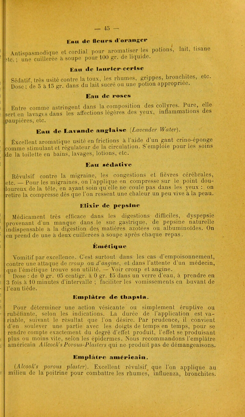 Emu de Heurs «l’oranger Antispasmodique et cordial pour aromatiser les potions, lait, tisane ;tc. ; une cuillerée à soupe pour 100 gr. de liquide. Eau «le laurier-cerise Sédatif, très usité contre la toux, les rhumes, grippes, bronchites, etc. Dose : de 5 à 15 gr. dans du lait sucre ou une potion appropriée. Eau «le roses Entre comme astringent dans la composition des collyres. Pure, elle sert en lavages dans les affections légères des yeux, inflammations des paupières, etc. Eau «le Lavande anglaise (Lavender Waier). Excellent aromatique usité en frictions à l’aide d'un gant crino-éponge comme stimulant et régulateur de la circulation. S emploie pour les soins de la toilette en bains, lavages, lotions, etc. Eau sédative Révulsif contre la migraine, les congestions et fièvres cérébrales, etc. — Pour les migraines, on l’applique en compresse sur le point dou- loureux de la tête, en ayant soin quelle ne coule pas dans les yeux : on retire la compresse dès que l’on ressent une chaleur un peu vive à la peau. Elixir «le pepsine Médicament très efficace dans les digestions difficiles, dyspepsie provenant d’un manque dans le suc gastrique, de pepsine naturelle indispensable à la digestion des, matières azotées ou albuminoïdes. On en prend de une à deux cuillerées à soupe après chaque repas. Émétique Vomitif par excellence. C’est surtout dans les cas d’empoisonnement, contre une attaque de croup ou d'angine, et dans l’attente d’un médecin, que l’émétique trouve son utilité. — Voir croup et angine. Dose : de 0 gr. 05 centigr. à 0 gr. 15 dans un verre d’eau, à prendre en 3 fois à 10 minutes d’intervalle ; faciliter les vomissements en buvant de l’eau tiède. Emplâtre «le thapnia. Pour déterminer une action vésicante ou simplement éruptive ou rubéfiante, selon les indications. La durée de l’application est va- riable, suivant le résultat que l’on désire. Par prudence, il convient d’en soulever une partie avec les doigts de temps en temps, pour se rendre compte exactement du degré d’effet produit, l’effet se produisant plus ou moins vite, selon les épidermes. Nous recommandons l’emplâtre américain Allcock's Porous-Plaslers qui ne produit pas de démangeaisons. Emplâtre américain. (Alcook's porons plastcr). Excellent révulsif que l’on applique au milieu de la poitrine pour combattre les rhumes’, influenza, bronchites.