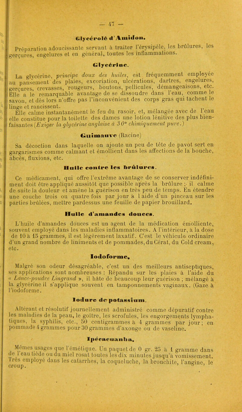 Glyccrolé d’Aiuidoii. Préparation adoucissante servant ci traiter l’érysipèle, les brûlures, les gerçures, engelures et en général, toutes les inflammations. Glycérine. La glycérine, principe doux des huiles, est fréquemment employée au pansement des plaies, excoriation, ulcérations, dartres, engelures, gerçures, crevasses, rougeurs, boutons, pellicules, démangeaisons, etc. Elle a le remarquable avantage de se dissoudre dans l’eau, comme le savon, et dès lors n’ofïre pas l’inconvénient des corps gras qui tachent le linge et rancissent. Elle calme instantanément le feu du rasoir, et, mélangée avec de i eau elle constitue pour la toilette des dames une lotion lénitive des plus bien- faisantes (Exiger la glycérine anglaise à 300 chimiquement pure.) Guimauve (Racine) Sa décoction dans laquelle on ajoute un peu de tête de pavot sert en gargarismes comme calmant et émollient dans les affections de la bouche, abcès, fluxions, etc. Huile contre les brûlures. Ce médicament, qui offre l’extrême avantage de se conserver indéfini- ment doit être appliqué aussitôt que possible après la brûlure ;• il calme de suite la douleur et amène la guérison en très peu de temps. En étendre une couche trois ou quatre fois par jour à 1 aide d'un pinceau sur les parties brûlées, mettre pardessus une feuille de papier brouillard. Huile «l’amandcs douces. L'huile d’amandes douces est un agent de la médication émolliente, souvent employé dans les maladies inflammatoires. A l’intérieur, à la dose de iO à 15 grammes, il est légèrement laxatif. C’est le véhicula ordinaire d’un grand nombre de liniments et de pommades, du Cérat, du Cold cream, etc. Ioiloforme, Malgré son odeur désagréable, c’est un des meilleurs antiseptiques, ses applications sont nombreuses : Répandu sur les plaies à l’aide du « Lance-poudre Lingrand », il hâte de beaucoup leur guérison ; mélangé à la glycérine il s’applique souvent en tamponnements vaginaux. (Gaze à l’iodoforme. loilurc de potassium. Altérant et résolutif journellement administré comme dépuratif contre les maladies de la peau, le goitre, les scrofules, les engorgements lympha- tiques, la syphilis, etc., 50 centigrammes à 4 grammes par jour; en pommade 4 grammes pour 30 grammes d’axonge ou de vaseline. Ipécacuanlm. Mêmes usages que 1 émétique. Un paquet de 0 gr. 25 à 1 gramme dans de 1 eau tiede oudu miel rosat toutes lesdix minutes jusqu’à vomissement. croup0mP °^ ^anS ^eS catarr^es) 1°- coqueluche, la bronchite, l’angine, le