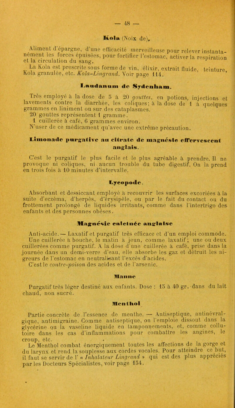 — 48 — Kola (Noix de). Aliment d'épargne, d’une efficacité merveilleuse pour relever instanta- nément les forces épuisées, pour fortifier l’estomac, activer la respiration et la circulation du sang. La Kola est prescrite sous forme de vin, élixir, extrait fluide teinture Kola granulée, etc. Kola-Lingrand. Voir page 114. ’ ' ’ linatlniiuni de Sydenham. Très employé à la dose de 5 à 20 gouttes, en potions, injections et lavements contre la diarrhée, les coliques; à la dose de 1 à quelques grammes en liniment ou sur des cataplasmes. 20 gouttes représentent 1 gramme. 1 cuillerée à café, 6 grammes environ. N'user de ce médicament qu’avec une extrême précaution. Limonade purgative an citrate de magnésie effervescent anglais. C’est le purgatif le plus facile et le plus agréable à prendre. Il ne provoque ni coliques, ni aucun trouble du tube digestif. On la prend en trois fois à 10 minutes d’intervalle. Lycopotlc. * Absorbant et dessiccant employé à recouvrir les surfaces excoriées à la suite d’eczéma, d’herpès, d’érysipèle, ou par le fait du contact ou du frottement prolongé de liquides irritants, comme dans l'intertrigo des- enfants et des personnes obèses. llagné^ic calcinée anglaise Anti-acide.— Laxatif et purgatif très efficace et d’un emploi commode. Une cuillerée à bouche, le matin à jeun, comme laxatif ; une ou deux cuillerées comme purgatif. A la dose d'une cuillerée à café, prise dans la journée dans un demi-verre d’eau, elle absorbe les gaz et détruit les ai- greurs de l’estomac en neutralisant l’excès d'acides. C’est le contre-poison des acides et de l’arsenic. manne Purgatif très léger destiné aux enfants. Dose : 15 à 40 gr. dans du lait chaud, non sucré. menthol Partie concrète de l’essence de menthe. — Antiseptique, antinévral- gique, antimigraine. Comme antiseptique, on l’emploie dissout dans la glycérine ou la vaseline liquide en tamponnements, et, comme collu- toire dans les cas d’inflammations pour combattre les angines, le croup, etc. Le Menthol combat énergiquement toutes les affections de la gorge et du larynx et rend la souplesse aux cordes vocales. Pour atteindre ce but, il faut se servir de F « Inhalateur Lingrand » qui est des plus appréciés par les Docteurs Spécialistes, voir page 154.