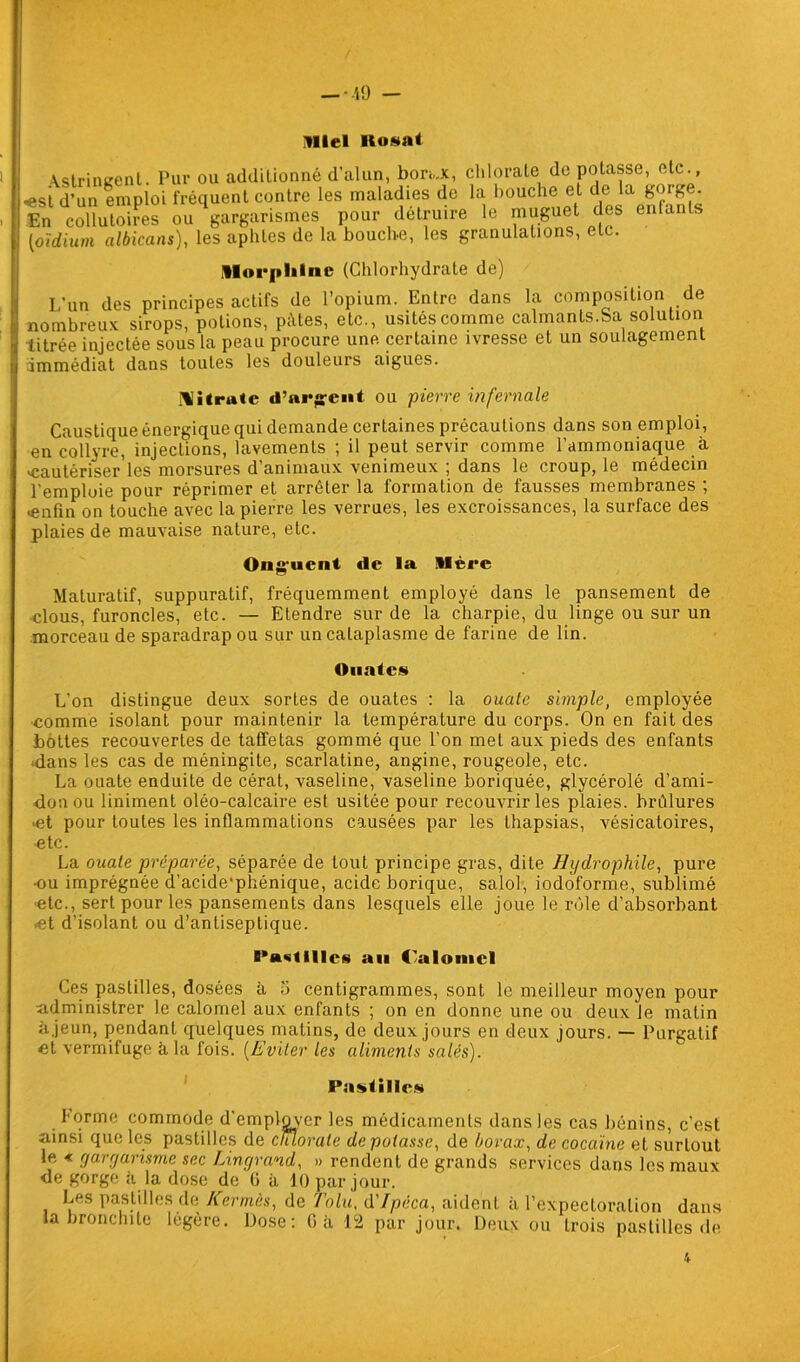Miel Ilosat \stringent. Pur ou additionné d’alun, borax, chlorate de potasse, etc., •est d’un emploi fréquent contre les maladies de la bouche et de la gorge. En côÛulSÏ» ou gargarismes pour détruire le muguet des enfante [oïdium albicans), les aphtes de la bouche, les granulations, etc. Morphine (Chlorhydrate de) L’un des principes actifs de l’opium. Entre dans la composition de nombreux, sirops, potions, pâtes, etc., usités comme calmants.Sa solution titrée injectée sous la peau procure une certaine ivresse et un soulagement immédiat dans toutes les douleurs aigues. Nitrate d’argent ou pierre infernale Caustique énergique qui demande certaines précautions dans son emploi, en collyre, injections, lavements ; il peut servir comme l’ammoniaque à «cautériser les morsures d’animaux venimeux ; dans le croup, le médecin l’emploie pour réprimer et arrêter la formation de fausses membranes ; «enfin on touche avec la pierre les verrues, les excroissances, la surface des plaies de mauvaise nature, etc. Ong'ucnt de la Mère Maturatif, suppuratif, fréquemment employé dans le pansement de clous, furoncles, etc. — Etendre sur de la charpie, du linge ou sur un morceau de sparadrap ou sur un cataplasme de farine de lin. Ouates L’on distingue deux sortes de ouates : la ouate simple, employée comme isolant pour maintenir la température du corps. On en fait des bottes recouvertes de taffetas gommé que l’on met aux pieds des enfants ■dans les cas de méningite, scarlatine, angine, rougeole, etc. La ouate enduite de cérat, vaseline, vaseline boriquée, glycérolé d’ami- don ou Uniment oléo-calcaire est usitée pour recouvrir les plaies, brûlures «et pour toutes les inflammations causées par les thapsias, vésicatoires, etc. La ouate préparée, séparée de tout principe gras, dite Hydrophile, pure ■ou imprégnée d’acide'phénique, acide borique, salol, iodôforme, sublimé etc., sert pour les pansements dans lesquels elle joue le rôle d’absorbant ■et d’isolant ou d’antiseptique. Pastilles an C’alomel Ces pastilles, dosées à 5 centigrammes, sont le meilleur moyen pour administrer le calomel aux enfants ; on en donne une ou deux Je matin à jeun, pendant quelques matins, de deux jours en deux jours. — Purgatif et vermifuge à la fois. (Eviter les aliments salés). Pastilles Forme commode d’employer les médicaments dans les cas bénins, c'est ainsi que les pastilles de chlorate dépotasse, de borax, de cocaïne et surtout le « gargarisme sec Lingrand, » rendent de grands services dans les maux de gorge à la dose de G à 10 par jour. Les pastilles de Kermès, de Tolu, d’Ipéca, aident à l’expectoration dans la bronchite légère. Dose: G à 12 par jour. Deux ou trois pastilles de