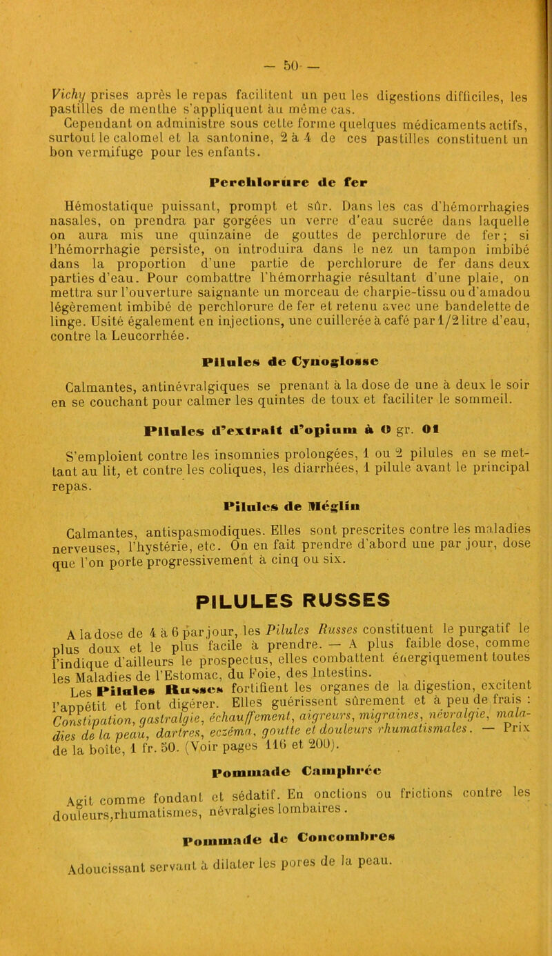 - 50- — Vichy prises après le repas facilitent un peu les digestions difficiles, les pastilles de menthe s’appliquent au même cas. Cependant on administre sous celle forme quelques médicaments actifs, surtout le calomel et la santonine, 2 à-4 de ces pastilles constituent un bon vermifuge pour les enfants. Perclilorure de fer Hémostatique puissant, prompt et sûr. Dans les cas d'hémorrhagies nasales, on prendra par gorgées un verre d’eau sucrée dans laquelle on aura mis une quinzaine de gouttes de perchlorure de fer ; si l’hémorrhagie persiste, on introduira dans le nez un tampon imbibé dans la proportion d’une partie de perchlorure de fer dans deux parties d’eau. Pour combattre l’hémorrhagie résultant d’une plaie, on mettra sur l’ouverture saignante un morceau de charpie-tissu ou d’amadou légèrement imbibé de perchlorure de fer et retenu avec une bandelette de linge. Usité également en injections, une cuillerée à café par 1/2 litre d’eau, contre la Leucorrhée. Pilules de Cyuoglosse Calmantes, antinévralgiques se prenant à la dose de une à deux le soir en se couchant pour calmer les quintes de toux et faciliter le sommeil. Pilules d’extrait d’opinm à « gr. 01 S’emploient contre les insomnies prolongées, 1 ou 2 pilules en se met- tant au lit, et contre les coliques, les diarrhées, I pilule avant le principal repas. Pilules de Méglm Calmantes, antispasmodiques. Elles sont prescrites contre les maladies nerveuses, l’hystérie, etc. On en fait prendre d’abord une par jour, dose que l’on porte progressivement à cinq ou six. PILULES RUSSES A la dose de 4 à 6 par jour, les Pilules Russes constituent le purgatif le plus doux et le plus facile à prendre. — A plus faible dose, comme l’indique d’ailleurs le prospectus, elles combattent énergiquement toutes les Maladies de l’Estomac, du Foie, des Intestins. Les Pilule» Ru*se» fortifient les organes de la digestion, excitent l’annétit et font digérer. Elles guérissent sûrement et à peu de frais : Constipation, qastralgie, échauffement, aigreurs, migraines névralgie, mala- dies de la peau, dartres, eczéma, goutte et douleurs rhumatismales. 1 rix de la boîte, 1 fr. 50. (Voir pages 110 et 200). Pommade Camphrée Âjrit comme fondanl et sédatif. En onctions ou frictions contre les douleurs,rhumatismes, névralgies lombaires . Pommade tle Concombres Adoucissant servant h dilater les pores de la peau.
