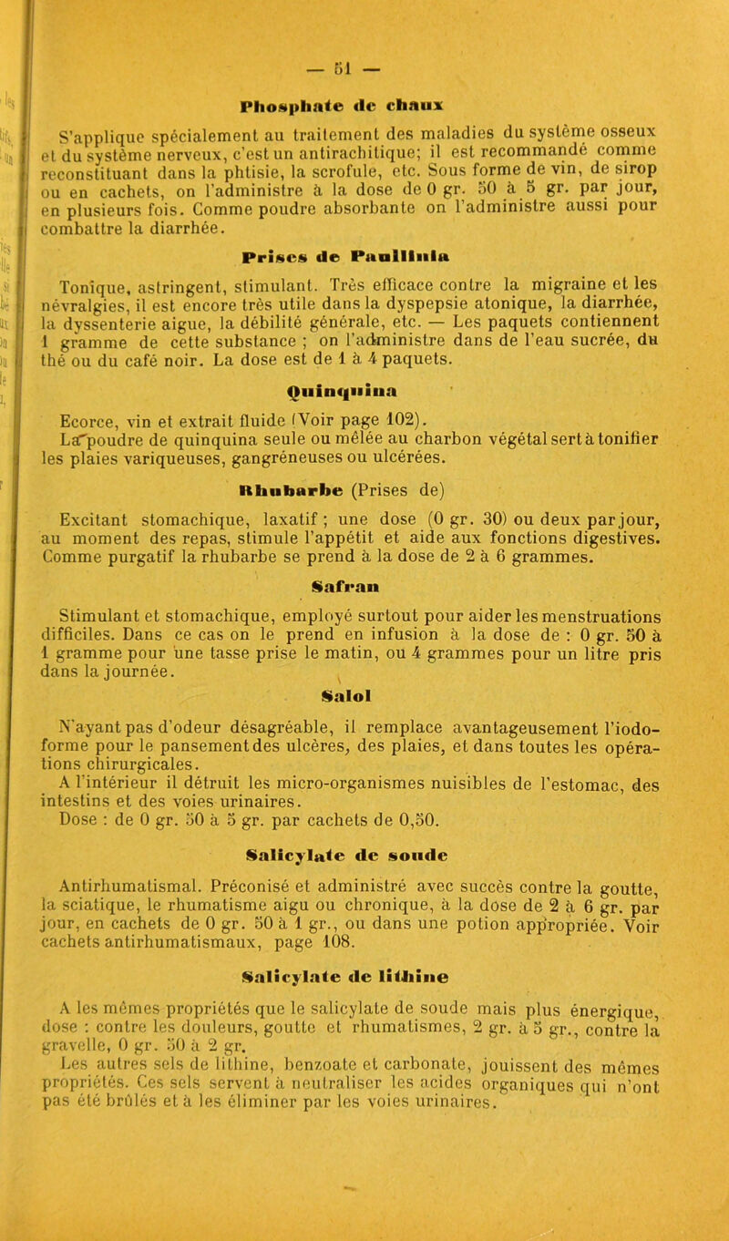— 61 — Phosphate <lc chaux S’applique spécialement au traitement des maladies du système osseux et du système nerveux, c’est un antirachitique; il est recommandé comme reconstituant dans la phtisie, la scrofule, etc. Sous forme de vin, de sirop ou en cachets, on l’administre à la dose de 0 gr. 30 à 5 gr. par jour, en plusieurs fois. Comme poudre absorbante on l’administre aussi pour combattre la diarrhée. Prises de Paullliiltt Tonique, astringent, stimulant. Très efficace contre la migraine et les névralgies, il est encore très utile dans la dyspepsie atonique, la diarrhée, la dyssenterie aigue, la débilité générale, etc. — Les paquets contiennent 1 gramme de cette substance ; on l’administre dans de l’eau sucrée, du thé ou du café noir. La dose est de 1 à 4 paquets. Quinquina Ecorce, vin et extrait fluide tVoir page 102). LaTpoudre de quinquina seule ou mêlée au charbon végétal sert à tonifier les plaies variqueuses, gangréneuses ou ulcérées. Ilhiibnrbe (Prises de) Excitant stomachique, laxatif ; une dose (0 gr. 30) ou deux par jour, au moment des repas, stimule l’appétit et aide aux fonctions digestives. Comme purgatif la rhubarbe se prend à la dose de 2 à 6 grammes. Safran Stimulant et stomachique, employé surtout pour aider les menstruations difficiles. Dans ce cas on le prend en infusion à la dose de : 0 gr. 50 à 1 gramme pour une tasse prise le matin, ou 4 grammes pour un litre pris dans la journée. Salol ÎS”ayant pas d’odeur désagréable, il remplace avantageusement l’iodo- forme pour le pansement des ulcères, des plaies, et dans toutes les opéra- tions chirurgicales. A l’intérieur il détruit les micro-organismes nuisibles de l’estomac, des intestins et des voies urinaires. Dose : de 0 gr. 50 à 5 gr. par cachets de 0,30. Salicylafe de soude Antirhumatismal. Préconisé et administré avec succès contre la goutte, la sciatique, le rhumatisme aigu ou chronique, à la dose de 2 à, 6 gr. par jour, en cachets de 0 gr. 30 à 1 gr., ou dans une potion appropriée. Voir cachets antirhumatismaux, page 108. Salicylate de liJJiine A les mêmes propriétés que le salicylate de soude mais plus énergique, dose : contre les douleurs, goutte et rhumatismes, 2 gr. à o gr., contre la gravelle, 0 gr. 30 à 2 gr. Les autres sels de liLhine, benzoate et carbonate, jouissent des mêmes propriétés. Ces sels servent à neutraliser les acides organiques qui n’ont pas été brûlés et à les éliminer par les voies urinaires.