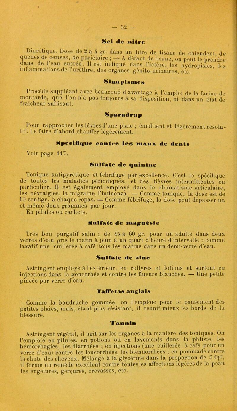 Sel «le nitre Diurétique. Dose de 2 à A gr. dans un litre de tisane de chiendent de queues de cerises, de pariétaire ; — A défaut de tisane, on peut le prendre dans de l’eau sucrée. Il est indiqué dans l’ictère, les hydropisies les inflammations de l’urèthre, des organes génito-urinaires, etc. Sinapismes Procédé suppléant avec beaucoup d’avantage à l’emploi de la farine de moutarde, que 1 on n a pas toujours a sa disposition, ni dans un état de fraîcheur suffisant. Sparadrap Pour rapprocher les lèvres d’une plaie ; émollient et légèrement résolu- tif. Le faire d'abord chauffer légèrement. Spécifique contre les maux de dents Voir page 117. Sulfate die quinine Tonique antipyrétique et fébrifuge par excellence. C’est le spécifique de toutes les maladies périodiques, et des fièvres intermittentes en particulier. Il est également employé dans le rhumatisme articulaire,, les névralgies, la migraine, l’influenza. — Comme tonique, la dose est de 10 centigr. à chaque repas. — Comme fébrifuge, la dose peut dépasser un et même deux grammes par jour. En pilules ou cachets. Sulfate de magnésie Très bon purgatif salin ; de 45 à 60 gr. pour un adulte dans deux verres d’eau pris le matin à jeun à un quart d’heure d’intervalle : comme laxatif une cuillerée à café tous les matins dans un demi-verre d’eau. Sulfate «le zinc Astringent employé àl’extérieur, en collyres et lotions et surtout en injections danis la gonorrhée et contre les flueurs blanches. — Une petite pincée par verre d’eau. Taffetas anglais Comme la baudruche gommée, on l’emploie pour le pansement des- petites plaies, mais, étant plus résistant, il réunit mieux les bords de la blessure. Tannin Astringent végétal, il agit sur les organes à la manière des toniques. On l’emploie en pilules, en potions ou en lavements dans la phtisie, les hémorrhagies, les diarrhées ; en injections (une cuillerée à café pour un verre d’eau) contre les leucorrhées, les blennorrhées ; en pommade contre la chute des cheveux. Mélangé à la glycérine dans la proportion de 5 0[0, il forme un remède excellent contre toutesles afïections légères de la peau les engelures, gerçures, crevasses, etc.