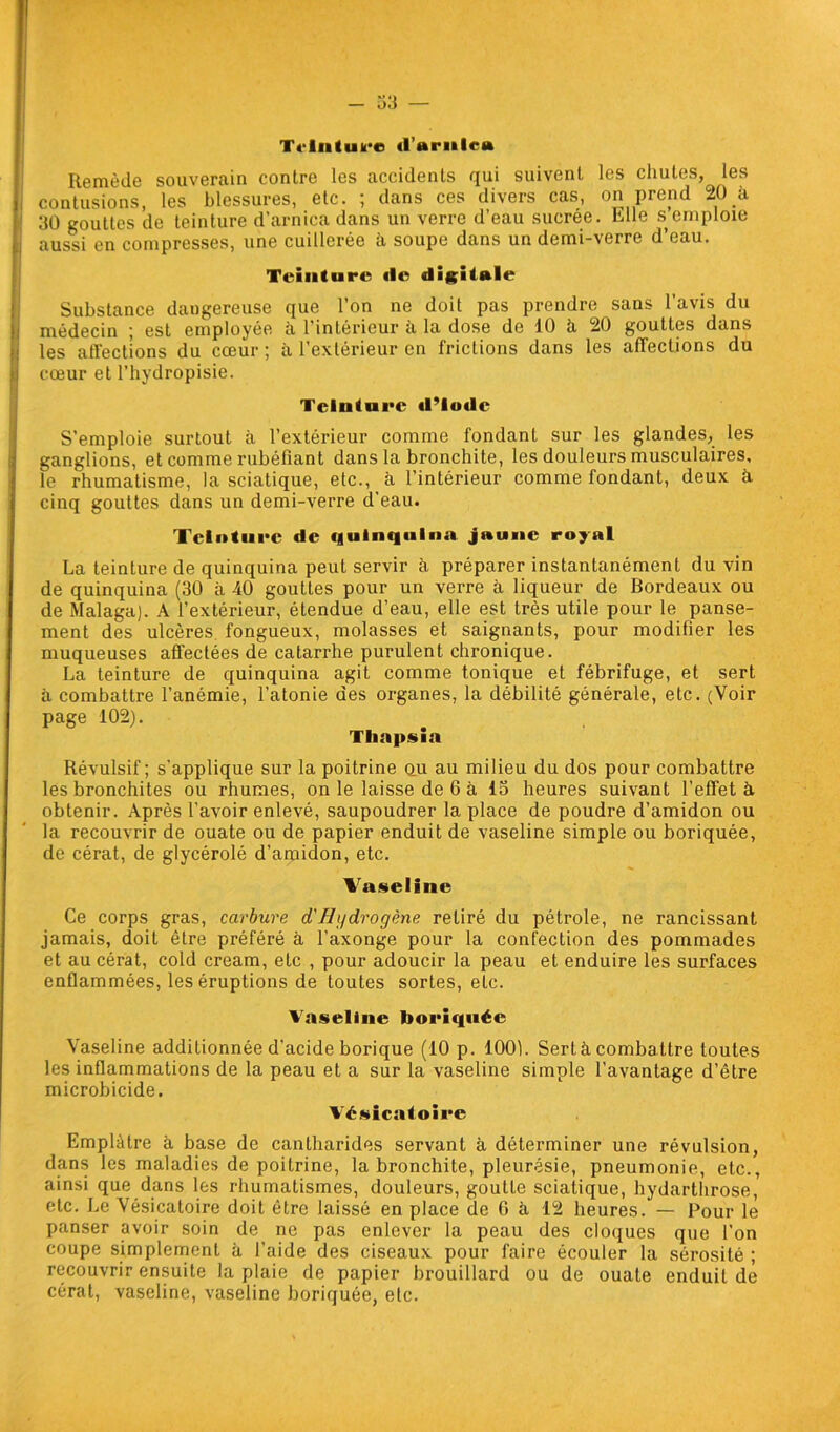 T«'lii(uk*c (l’ariilnt Remède souverain contre les accidents qui suivent les chutes, les contusions, les blessures, etc. ; dans ces divers cas, on prend 20 à 30 gouttes de teinture d’arnica dans un verre d’eau sucrée. Elle s emploie aussi en compresses, une cuillerée à soupe dans un demi-verre d’eau. Teinture «le digitale Substance daugereuse que l’on ne doit pas prendre sans l’avis du médecin ; est employée à l’intérieur à la dose de 10 à 20 gouttes dans les affections du cœur ; à l’extérieur en frictions dans les affections du cœur et l’hydropisie. Teinture «l’Iode S’emploie surtout à l’extérieur comme fondant sur les glandes, les ganglions, et comme rubéfiant dans la bronchite, les douleurs musculaires, le rhumatisme, la sciatique, etc., à l’intérieur comme fondant, deux à cinq gouttes dans un demi-verre d’eau. Teinture de «|ulnq«*lna jaune royal La teinture de quinquina peut servir à préparer instantanément du vin de quinquina (30 à 40 gouttes pour un verre à liqueur de Bordeaux ou de Malaga). A l’extérieur, étendue d’eau, elle est très utile pour le panse- ment des ulcères fongueux, molasses et saignants, pour modifier les muqueuses affectées de catarrhe purulent chronique. La teinture de quinquina agit comme tonique et fébrifuge, et sert à combattre l’anémie, l’atonie des organes, la débilité générale, etc. (Voir page 102). Thapsia Révulsif; s’applique sur la poitrine ou au milieu du dos pour combattre les bronchites ou rhumes, on le laisse de 6 à 13 heures suivant l’effet à obtenir. Après l’avoir enlevé, saupoudrer la place de poudre d’amidon ou la recouvrir de ouate ou de papier enduit de vaseline simple ou boriquée, de cérat, de glycérolé d’amidon, etc. Vaseline Ce corps gras, carbure d'Hi/drogène retiré du pétrole, ne rancissant jamais, doit être préféré à l’axonge pour la confection des pommades et au cérat, cold cream, etc , pour adoucir la peau et enduire les surfaces enflammées, les éruptions de toutes sortes, etc. Vaseline boriquée Vaseline additionnée d’acide borique (10 p. 100). Sert à combattre toutes les inflammations de la peau et a sur la vaseline simple l’avantage d’être microbicide. Vésicatoire Emplâtre à base de cantharides servant à, déterminer une révulsion, dans les maladies de poitrine, la bronchite, pleurésie, pneumonie, etc., ainsi que dans les rhumatismes, douleurs, goutte sciatique, hydarthrose, etc. Le Vésicatoire doit être laissé en place de 6 à 12 heures. — Pour le panser avoir soin de ne pas enlever la peau des cloques que l’on coupe simplement à l’aide des ciseaux pour faire écouler la sérosité ; recouvrir ensuite la plaie de papier brouillard ou de ouate enduit de cérat, vaseline, vaseline boriquée, etc.
