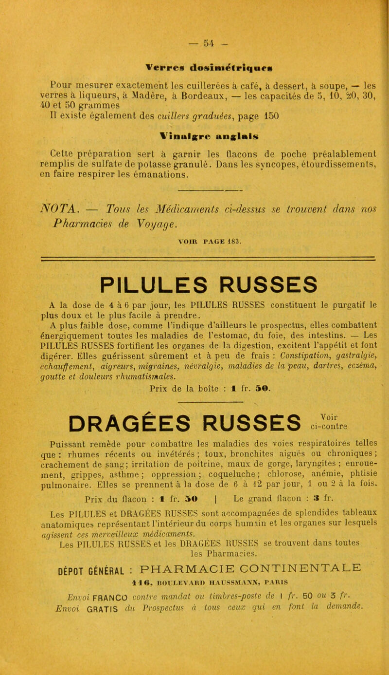 Verres dosimétrique* Pour mesurer exactement les cuillerées à café, à dessert, à soupe, — les verres à liqueurs, à Madère, à Bordeaux, — les capacités de 5, 10, 20, 30, 40 et 50 grammes Il existe également des cuillers graduées, page 150 Vinaigre anglais Celte préparation sert à garnir les flacons de poche préalablement remplis de sulfate de potasse granulé. Dans les syncopes, étourdissements, en faire respirer les émanations. NOTA. — Tous les Médicaments ci-dessus se trouvent dans nos Pharmacies de Voi/age. VOIR PAGE 183. PILULES RUSSES A la dose de 4 à 6 par jour, les PILULES RUSSES constituent le purgatif le plus doux et le plus facile à prendre. A plus faible dose, comme l’indique d’ailleurs le prospectus, elles combattent énergiquement toutes les maladies de l’estomac, du foie, des intestins. — Les PILULES RUSSES fortifient les organes de la digestion, excitent l’appétit et font digérer. Elles guérissent sûrement et à peu de frais : Constipation, gastralgie, échauffement, aigreurs, migraines, névralgie, maladies de la peau, dartres, eczéma, goutte et douleurs rhumatismales. Prix de la boîte : t fr. 50. DRAGÉES RUSSES Puissant remède pour combattre les maladies des voies respiratoires telles que : rhumes récents ou invétérés ; toux, bronchites aiguës ou chroniques ; crachement de sang; irritation de poitrine, maux de gorge, laryngites ; enroue- ment, grippes, asthme ; oppression ; coqueluche ; chlorose, anémie, phtisie pulmonaire. Elles se prennent à la dose de 6 à 12 par jour, 1 ou 2 à la fois. Prix du flacon : • fr. 50 | Le grand flacon : 3 fr. Les PILULES et DRAGÉES RUSSES sont accompagnées de splendides tableaux anatomiques représentant l’intérieur du corps humain et les organes sur lesquels agissent ces merveilleux médicaments. Les PILULES RUSSES et les DRAGÉES RUSSES se trouvent dans toutes les Pharmacies. DÉPÔT GÉNÉRAL : PHARMACIE CONTINENTALE 1 l«, HOULE VA RR IIAUSSMANN, PARIS Envoi FRANCO contre mandai ou timbres-poste de I fr. 50 ou 3 fr. Envoi GRATIS du Prospectus à tous ceux qui en font la demande.