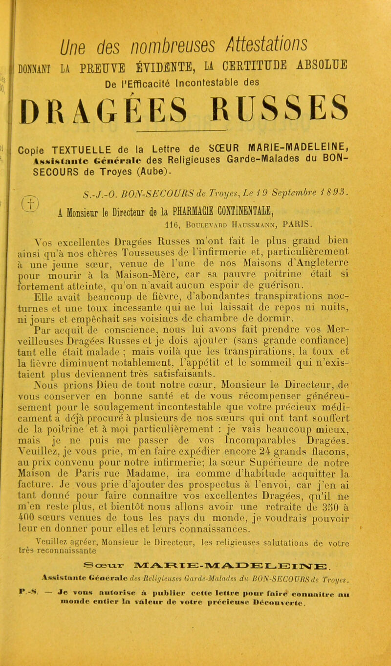 I Une des nombreuses Attestations DONNANT LA PREUVE ÉVIDENTE, LA CERTITUDE ABSOLUE De l’Efficacité Incontestable des DRAGÉES RUSSES Copie TEXTUELLE de la Lettre de SŒUR MARIE-MADELEINE, Assistante Générale des Religieuses Garde-Malades du BON- SECOURS de Troyes (Aube). S.-J.-O. BON-SECOURS de Troyes, Le 19 Septembre 1893. A Monsieur le Directeur de la PHARMACIE CONTINENTALE, 116, Boulevard Haussmann, PARIS. Vos excellentes Dragées Russes m’ont fait le plus grand bien ainsi qu'à nos chères Tousseuses de l’infirmerie et, particulièrement à une jeune sœur, venue de l'une de nos Maisons d’Angleterre pour mourir à la Maison-Mère, car sa pauvre poitrine était si fortement atteinte, qu’on n'avait aucun espoir de guérison. Elle avait beaucoup de fièvre, d’abondantes transpirations noc- turnes et une toux incessante qui ne lui laissait de repos ni nuits, ni jours et empêchait ses voisines de chambre de dormir. Par acquit de conscience, nous lui avons fait prendre vos Mer- veilleuses Dragées Russes et je dois ajouter (sans grande confiance) tant elle était malade ; mais voilà que les transpirations, la toux et la fièvre diminuent notablement, l’appétit et le sommeil qui n’exis- taient plus deviennent très satisfaisants. Nous prions Dieu de tout notre cœur, Monsieur le Directeur, de vous conserver en bonne santé et de vous récompenser généreu- sement pour le soulagement incontestable que votre précieux médi- cament a déjà procuré à plusieurs de nos sœurs qui ont tant souffert de la poitrine et à moi particulièrement : je vais beaucoup mieux, mais je ne puis me passer de vos Incomparables Dragées. Veuillez, je vous prie, m’en faire expédier encore 24 grands flacons, au prix convenu pour notre infirmerie; la sœur Supérieure de notre Maison de Paris rue Madame, ira comme d’habitude acquitter la facture. Je vous prie d’ajouter des prospectus à l’envoi, car j’en ai tant donné pour faire connaître vos excellentes Dragées, qu’il ne m'en reste plus, et bientôt nous allons avoir une retraite de 350 à 400 sœurs venues de tous les pays du monde, je voudrais pouvoir leur en donner pour elles et leurs connaissances. Veuillez agréer, Monsieur le Directeur, les religieuses salutations de votre très reconnaissante Sœur MARIE-MADELFITlVTr. Assistante Générale des Religieuses Ganle-Maludes du BON-SECOURS de Troyes. ** -S. — Je vous autorise à publier eette lettre pour Taire connaître au monde entier la valeur de votre précieuse Découverte.