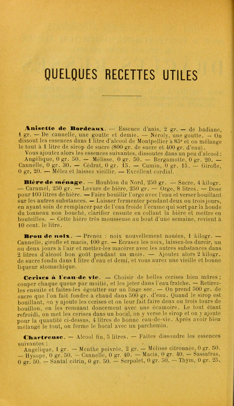 QUELQUES RECETTES UTILES Anisctte de Bordeaux. — Essence d’anis, 2 gr. — de badiane, 1 gr. — De cannelle, une goutte et demie. — Néroly, une goutte. — On dissout les essences dans 1 litre d’alcool de Montpellier à 85° et on mélange le tout à 1 litre de sirop de sucre (800 gr. de sucre et 400 gr. d’eau). Vous ajoutez alors les essences suivantes, dissoutes dans un peu d’alcool : Angélique, 0 gr. 50. — Mélisse, 0 gr. 50. — Bergamolle, 0 gr. 20. — Cannelle, 0 gr. 30. — Cédrat, 0 gr. 15. — Cumin, 0 gr. 15. — Girofle, 0 gr. 20. — Mêlez et laissez vieillir. — Excellent cordial. Bière de ménage. — Houblon du Nord, 250 gr. — Sucre, 4 kilogr. — Caramel, 250 gr. — Levure de bière, 250 gr. — Orge, 8 litres. — Dose pour 100 litres de bière. —Faire bouillir l’orge avec l’eau et verser bouillant sur les autres substances. — Laisser fermenter pendant deux ou trois jours, en ayant soin de remplacer par de l’eau froide l’écume qui sort par la bonde du tonneau non bouché, clarifier ensuite en collant la bière et mettre en bouteilles. — Cette bière très mousseuse au bout d’une semaine, revient à 10 cent, le litre. Brou de noix. — Prenez : noix nouvellement nouées, 1 kilogr. — Cannelle, girofle et macis, 100 gr. — Ecrasez les noix, laissez-les durcir, un ou deux jours à l’air et mettez-les macérer avec les autres substances dans 2 litres d’alcool bon goût pendant un mois. — Ajoutez alors 2 kilogr. de sucre fondu dans 1 litre d’eau et demi, et vous aurez une vieille et bonne liqueur stomachique. Cerises » l'ean-de vie. — Choisir de belles cerises bien mûres; couper chaque queue par moitié, et les jeler dans l’eau fraîche. — Retirez- les ensuite et faites-les égoutter sur un linge sec. — On prend 500 gr. de sucre que l’on fait fondre à chaud dans 500 gr. d’eau. Quand le sirop est bouillant, on y ajoute les cerises et on leur fait faire deux ou trois tours de bouillon, en îes remuant doucement avec une écumoire. Le tout étant refroidi, on met les cerises dans un bocal, on y verse le sirop et on y ajoute pour la quantité ci-dessus, 4 litres de bonne eau-de-vie. Après avoir bien mélangé le tout, on ferme le bocal avec un parchemin. Chartreuse. — Alcool fin, 5 litres. — Faites dissoudre les essences suivantes: r Angélique, 1 gr. — Menthe poivrée, 2 gr. — Mélisse citronnée, 0 gr. oü. — Hysope, 0 gr. 50. - Cannelle, 0 gr. 40. — Macis, O gr. 40. — Sassafras, 0 gr. 50. — Santal citrin, 0 gr. 50. — Serpolet, 0 gr. 50. Thym, 0 gr. 25.