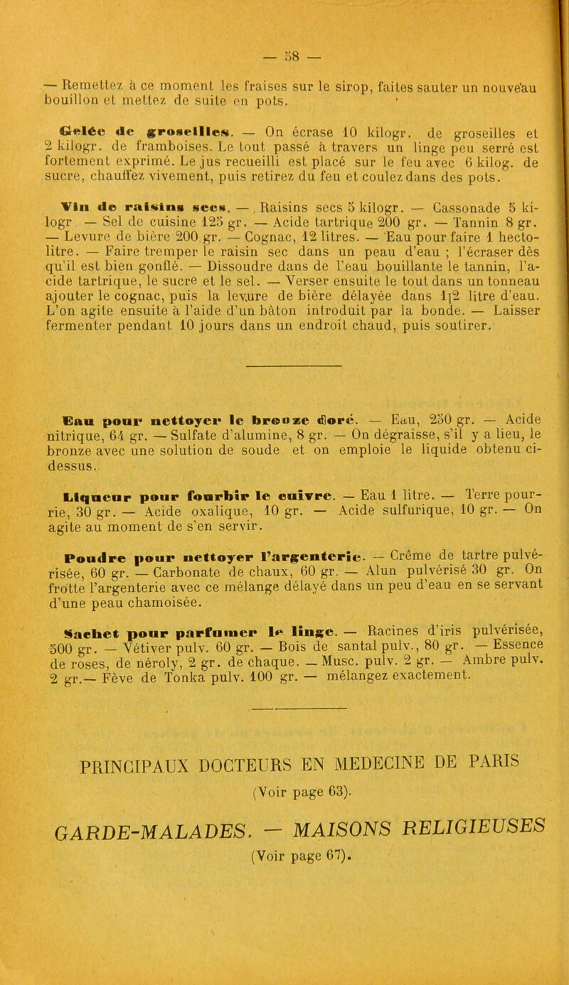 — 58 — — Remettez à ce moment les Fraises sur le sirop, faites sauter un nouve'au bouillon et mettez de suite en pots. deléc de groseille*. — On écrase 10 kilogr. de groseilles et 2 kilogr. de framboises. Le tout passé à travers un linge peu serré est fortement exprimé. Le jus recueilli est placé sur le feu avec 6 kilog. de sucre, chauffez vivement, puis retirez du feu et coulez dans des pots. Vin de raisins secs. — Raisins secs 5 kilogr. — Cassonade 5 ki- logr — Sel de cuisine 125 gr. — Acide tartrique 200 gr. — Tannin 8 gr. — Levure de bière 200 gr. — Cognac, 12 litres. — Eau pour faire 1 hecto- litre. — Faire tremper le raisin sec dans un peau d’eau; l’écraser dès qu'il est bien gonllé. — Dissoudre dans de l’eau bouillante le tannin, l’a- cide tartrique, le sucre et le sel. — Verser ensuite le tout dans un tonneau ajouter le cognac, puis la lev.ure de bière délayée dans lj2 litre d’eau. L’on agile ensuite à l’aide d’un bâton introduit par la bonde. — Laisser fermenter pendant 10 jours dans un endroit chaud, puis soutirer. Gau pour nettoyer le bronze dloré. — Eau, 250 gr. — Acide nitrique, 64 gr. — Sulfate d’alumine, 8 gr. — On dégraisse, s’il y a lieu, le bronze avec une solution de soude et on emploie le liquide obtenu ci- dessus. Liqueur pour fourbir le cuivre. — Eau 1 litre. — Terre pour- rie, 30 gr. — Acide oxalique, 10 gr. — Acide sulfurique, 10 gr. — On agite au moment de s’en servir. Poudre pour nettoyer l’argenterie. — Crème de tartre pulvé- risée, 60 gr. — Carbonate de chaux, 60 gr. — Alun pulvérisé 30 gr. On frotte l’argenterie avec ce mélange délayé dans un peu d’eau en se servant d’une peau chamoisée. Saeliet pour parfumer le liuge. — Racines d iris pulvérisée, 500 gr. — Vétiver pulv. 60 gr. — Bois de santal pulv., 80 gr. — Essence de roses, de néroly, 2 gr. de chaque. — Musc. pulv. 2 gr. — Ambre pulv. 2 gr.— Fève de Tonka pulv. 100 gr. — mélangez exactement. PRINCIPAUX DOCTEURS EN MEDECINE DE PARIS (Voir page 63). GARDE-MALADES. — MAISONS RELIGIEUSES (Voir page 67).