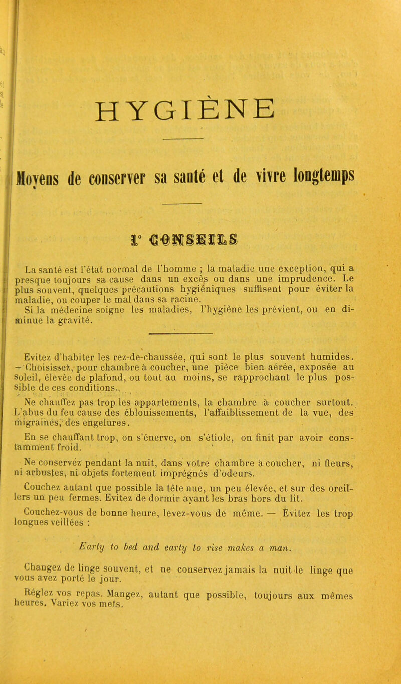 HYGIÈNE Moyens de conserver sa sauté et de vivre longtemps r mmmms; La santé est l’état normal de l’homme ; la maladie une exception, qui a presque toujours sa cause dans un excès ou dans une imprudence. Le plus souvent, quelques précautions hygiéniques suffisent pour éviter la maladie, ou couper le mal dans sa racine. Si la médecine soigne les maladies, l’hygiène les prévient, ou en di- minue la gravité. Evitez d'habiter les rez-de-chaussée, qui sont le plus souvent humides. - Choisisse^, pour chambre à coucher, une pièce bien aérée, exposée au soleil, élevée de plafond, ou tout au moins, se rapprochant le plus pos- sible de ces conditions., < ‘ \ ' . i ■ ' • • Ne chauffez pas trop les appartements, la chambre à coucher surtout. L’abus du feu cause des éblouissements, l’affaiblissement de la vue, des migraines, des engelures. En se chauffant trop, on s’énerve, on s’étiole, on finit par avoir cons- tamment froid. Ne conservez pendant la nuit, dans votre chambre à coucher, ni fleurs, ni arbustes, ni objets fortement imprégnés d’odeurs. Couchez autant que possible la tête nue, un peu élevée, et sur des oreil- lers un peu fermes. Evitez de dormir ayant les bras hors du lit. Couchez-vous de bonne heure, levez-vous de même. — Évitez les Lrop longues veillées : Earty to bed and eariy to rise makcs a man. Changez de linge souvent, et ne conservez jamais la nuit le linge que vous avez porté le jour. Réglez vos repas. Mangez, autant que possible, toujours aux mêmes heures. Variez vos mets.