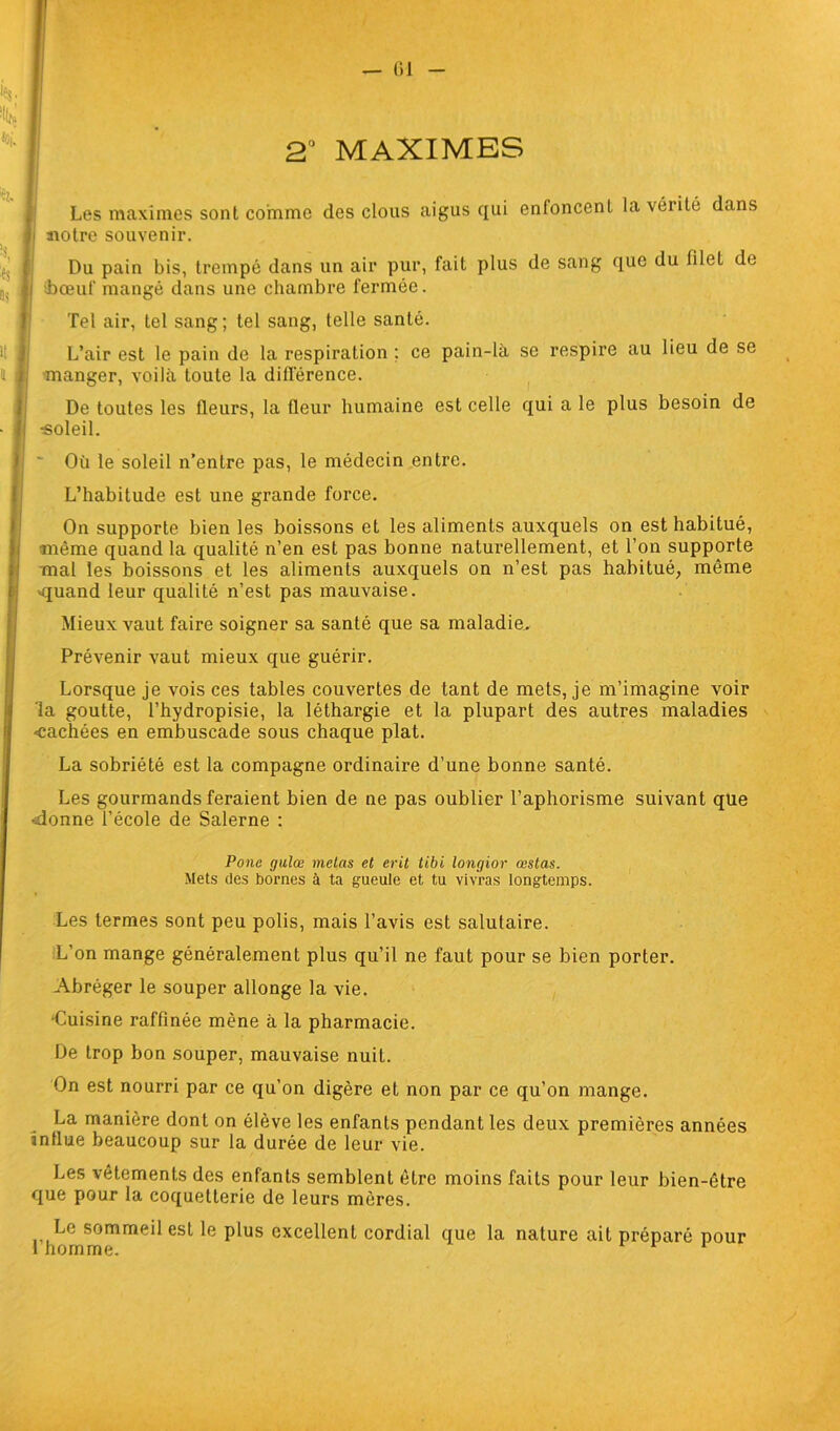 2° MAXIMES Les maximes sont comme des clous aigus qui enfoncent la vérité dans notre souvenir. Du pain bis, trempé dans un air pur, fait plus de sang que du lilel de ■-bœuf mangé dans une chambre fermée. Tel air, tel sang; tel sang, telle santé. L’air est le pain de la respiration ; ce pain-là se respire au lieu de se manger, voilà toute la différence. De toutes les fleurs, la (leur humaine est celle qui a le plus besoin de «oleil. ' Où le soleil n’entre pas, le médecin entre. L’habitude est une grande force. On supporte bien les boissons et les aliments auxquels on est habitué, même quand la qualité n’en est pas bonne naturellement, et l’on supporte mal les boissons et les aliments auxquels on n’est pas habitué, même -quand leur qualité n’est pas mauvaise. Mieux vaut faire soigner sa santé que sa maladie. Prévenir vaut mieux que guérir. Lorsque je vois ces tables couvertes de tant de mets, je m’imagine voir la goutte, l’hydropisie, la léthargie et la plupart des autres maladies -cachées en embuscade sous chaque plat. La sobriété est la compagne ordinaire d’une bonne santé. Les gourmands feraient bien de ne pas oublier l’aphorisme suivant que «donne l’école de Salerne : Ponc gulœ mêlas et erit tibi longior œslas. Mets des bornes à ta gueule et tu vivras longtemps. Les termes sont peu polis, mais l’avis est salutaire. L’on mange généralement plus qu’il ne faut pour se bien porter. Abréger le souper allonge la vie. •Cuisine raffinée mène à la pharmacie. De trop bon souper, mauvaise nuit. On est nourri par ce qu’on digère et non par ce qu’on mange. La manière dont on élève les enfants pendant les deux premières années influe beaucoup sur la durée de leur vie. Les vêtements des enfants semblent être moins faits pour leur bien-être que pour la coquetterie de leurs mères. Le sommeil est le plus excellent cordial que la nature ail préparé pour 1 homme.