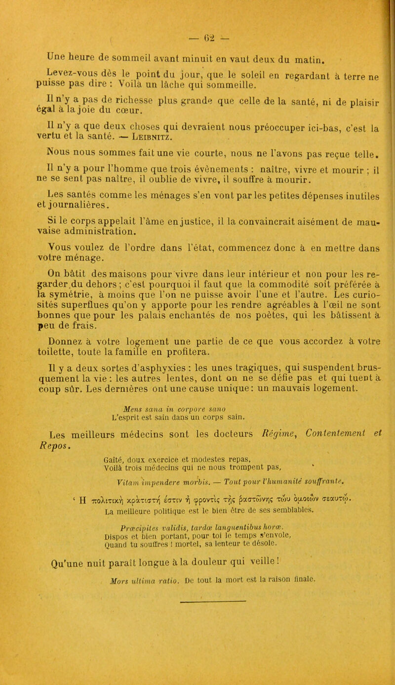Une heure de sommeil avant minuit en vaut deux du malin. Levez-vous dès le point du jour, que le soleil en regardant à terre ne puisse pas dire : Voilà un lâche qui sommeille. Il n’y a pas de richesse plus grande que celle de la santé, ni de plaisir égal à la joie du cœur. Il n’y a que deux choses qui devraient nous préoccuper ici-bas, c'est la vertu et la santé. — Leibnitz. Nous nous sommes fait une vie courte, nous ne l'avons pas reçue telle. Il n’y a pour l’homme que trois évènements : naître, vivre et mourir ; il ne se sent pas naître, il oublie de vivre, il souffre à mourir. Les santés comme les ménages s’en vont par les petites dépenses inutiles et journalières. Si le corps appelait l’àme en justice, il la convaincrait aisément de mau- vaise administration. Vous voulez de l’ordre dans l’état, commencez donc à en mettre dans votre ménage. On bâtit des maisons pour vivre dans leur intérieur et non pour les re- garder.du dehors; c’est pourquoi il faut que la commodité soit préférée à la symétrie, à moins que l’on ne puisse avoir l’une et l’autre. Les curio- sités superflues qu’on y apporte pour les rendre agréables à l’œil ne sont bonnes que pour les palais enchantés de nos poètes, qui les bâtissent à peu de frais. Donnez à votre logement une partie de ce que vous accordez à votre toilette, toute la famille en profitera. Il y a deux sortes d’asphyxies : les unes tragiques, qui suspendent brus- quement la vie : les autres lentes, dont on ne se défie pas et qui tueDt à coup sûr. Les dernières ont une cause unique: un mauvais logement. Mens sana in cor pore sano L’esprit est sain dans un corps sain. Les meilleurs médecins sont les docteurs Régime, Contentement et Repos. Gaité, doux exercice et modestes repas, Voilà trois médecins qui ne nous trompent pas, Vilain impendere morbis. — Tout pour l’humanité souffrante. ‘ H toXitixt) xpàxtux-f\ éffxiv r\ cppovxlç xyjç paaxtovr,; xwu ouotwv aeauxw. La meilleure politique est le bien être de ses semblables. Prœcipites validis, tardœ languentibus horœ. Dispos et bien portant, pour toi le temps s’envole. Quand tu souffres ! mortel, sa lenteur te désole. Qu’une nuit parait longue à la douleur qui veille ! Mors ultima ratio. De tout la mort est la raison Anale.