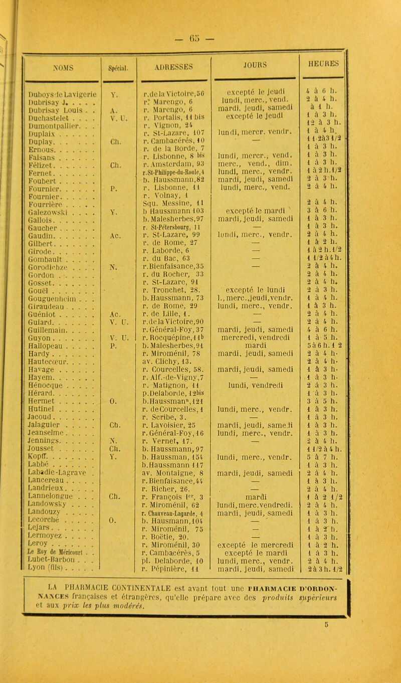 NOMS Spécial. ADRESSES JOURS HEURES Duboysde Lavigeric Y. r.dela Victoire,5G excepté le jeudi 4 il 6 h. Dubrisay J r: Marengo, 0 lundi, merc., vend, mardi, jeudi, samedi 2 à 4 h. Dubrisay Louis . . A. r. Marengo, 6 à 1 h. Duchastelet .... V. IL r. Portalis, U bis excepté le jeudi 1 a 3 h. 12 à 3 h. 1 à 4 h. Dumontpallier. . . Ouplaix r. Vignon, 24 r. St-Lazare, 107 lundi, inercr. vendr. Duplav Cil. r. Cambacérès, 10 — 11 2,VI1/2 Ernous Faisans r. de la Borde, 7 r. Lisbonne, 8 bis lundi, inercr.; vend. 1 A 3 h. l il 3 h. Féiizet Ch. r. Amsterdam, 93 merc., vend., diin. 1 3 il. Fernet r.St-Pbilippe-du-R«ule, A lundi, merc., vendr. 1 à 2 h.1/2 Foubert b. Haussmann,82 mardi, jeudi, samedi 2 à 3 h. Fournier P. r. Lisbonne, tl lundi, merc., vend. 2 à 4 h. Fournier Fourrière Galezowsbi .... Y. r. Volnay, 1 Squ. Messine, 11 b Haussmann 103 excepté le mardi ' 2 à 4 h. 3 il 6 b. Gallois b. Malesherbes,97 mardi, jeudi, samedi 1 à 3 h. Gaucher r. St-Pétersbourg, 11 — 1 il 3 II. Gaudin Ac. r. St-Lazare, 99 lundi, merc., vendr. 2 à 4 h. Gilbert r. de Rome, 27 — 1 à 2 h. Girode r. Laborde, 6 — 1 il 2 h. 1/2 Gombault r. du Bac, 63 — 1 1/2 il 4 h. Gorodle.hze .... N. r. Bienfaisance,35 — 2 à 4 11. Gordon Gosset r. du Rocher, 33 r. St-Lazare, 91 2 à 4 h. 2 à 4 h. Gouël r. Tronchet, 28. excepté le lundi 2 à 3 h. Gouguenheim . . . b. Haussmann, 73 L, merc.Jeudi,vendr. 1 il 4 h. Giraudeau .... r. de Rome, 29 lundi, merc., vendr. 1 à 3 h. Guéniot Ac. r. de Lille, 1. — 2 à 4 h. Guiard V. IL r.dela Victoire,90 — 2 à 4 h. Guillemain r. Général-Foy,37 mardi, jeudi, samedi 4 à 6 h. Guyon V. U. r. Rocquépine, ! lb mercredi, vendredi 1 à 5 h. Hallopeau P. b. Malesherbes,9i mardi 5 il 6 h. 1 2 Hardy r. Miroménil, 78 mardi, jeudi, samedi 2 il 4 h- Hautecceur Havage av. Clichy, 13. r. Courcelles, 58. mardi, jeudi, samedi 2 il 4 h- 1 à 3 h- Hayem r. Alf.-de-Vigny,7 — 1 à 3 h- Hénocque r. Matignon, il lundi, vendredi 2 à 3 h. Hérard Herraet 0. p.üelaborde, 12bis b.Haussmann,l2i 1 il 3 h. 3 à 5 h. Hutinel r. de Courcelles, 1 lundi, merc., vendr. 1 à 3 h. Jacoud r. Scribe, 3. — 1 à 3 h. Jalaguier Ch. r. Lavoisier, 25 mardi, jeudi, samedi 1 il 3 h. Jeanselme.... r. Général-Foy, 16 lundi, merc., vendr. 1 il 3 h. Jennings NL r. Vernet, 17. — 2 à 4 il. Jousset Ch. b. Haussmann, 97 1 1/2 il 4 h. Koplf Y. b. Haussman, 154 lundi, merc., vendr. 5 il 7 h. Labbé Labadie-Lagrave . b.Haussmann J17 av. Montaigne, 8 mardi, jeudi, samedi 1 il 3 h. 2 à 4 1). Lancereau.... r. Bienfaisance, 44 — 1 il 3 il. Landrieux. . . r. Richer, 26. — 2 il 4 h. Lannelongue . . . Ch. r. François 1er, 3 mardi 1 il 2 1/2 Landowsky .... r. Miroménil, 62 lundi, merc.vendredi. 2 il 4 h. Landouzv .... r. Chaiivcau-Laganle, 4 mardi, jeudi, samedi 1 il 3 h. Lecorcbé .... 0. b. Hausmann.lOi — 1 à 3 h. Lejars.... r. Miroménil, 75 — 1 il 2 II. Lermoyez .... r. Boétie, 20. — 1 il 3 h. Leroy r. Miroménil, 30 excepté le mercredi 1 il 2 II. Le Roy de Mériconrl . . r. Cambacérès, 5 excepté le mardi 1 à 3 h. Lubet-Barbon . . . pi. Delaborde, 10 lundi, merc., vendr. 2 il 4 11. Lyon (fils) r. Pépinière, 11 mardi, jeudi, samedi 2 à 3 h. 1/2 LA PHARMACIE CONTINENTALE est avant tout une pharmacie D’ORDON- NANCES françaises et étrangèïes, qu’elle prépare avec des produits supérieurs