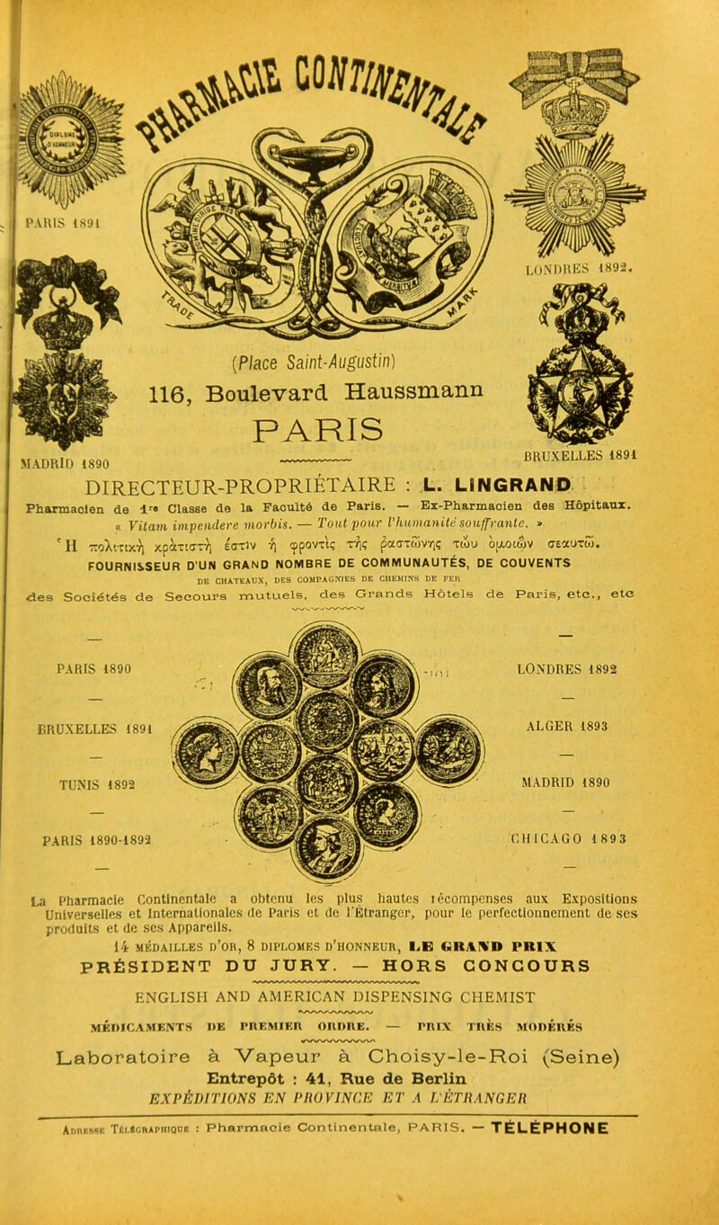 PARIS (891 (Place Saint-Augustin) 116, Boulevard Haussmann PARIS MADRID 1890 LONDRES 1892. BRUXELLES 1891 DIRECTEUR-PROPRIÉTAIRE : L. LiNGRAND Pharmacien de lr« Classe de la Faculté de Paris. — Ex-Pharmacien des Hôpitaux. « Vitam impendere viorbis. — Tout pour l’humanité souffrante. » ' H -oX'.xtxv) xpocTKrr/] écxiv -1] cppovxtç tt)ç paaxwVïjç xtou oooimv ceauxw. FOURNISSEUR D’UN GRAND NOMBRE DE COMMUNAUTÉS, DE COUVENTS DE CHATEAUX, DES COMPAGNIES DE CHEMINS DE FER des Sociétés de Secours mutuels, des Grands Hôtels de Paris, etc., etc PARIS 1890 BRUXELLES 1891 TUNIS 1892 PARIS 1890-1893 LONDRES 1892 ALGER 1893 MADRID 1890 CHICAGO 1893 La Pharmacie Continentale a obtenu les plus hautes îécompenses aux Expositions Universelles et Internationales rie Paris et de l'Étranger, pour le perfectionnement de ses produits et de ses Appareils. 14 MÉDAILLES h’OR, 8 DIPLOMES D’HONNEUR, I.E I.ltWl» PRIX PRÉSIDENT DU JURY. — HORS CONCOURS ENGLISH AND AMERICAN DISPENSING CHEMIST MÉDICAMENTS DE PREMIER ORDRE. — PRIX TRES MODERES Laboratoire à Vapeur à Choisy-le-Roi (Seine) Entrepôt : 41, Rue de Berlin EXPÉDITIONS EN PROVINCE ET A L'ÉTRANGER Adresse TI.l«cbapiiiqoe : Pharmacie Continentale, PARIS. — TÉLÉPHONE