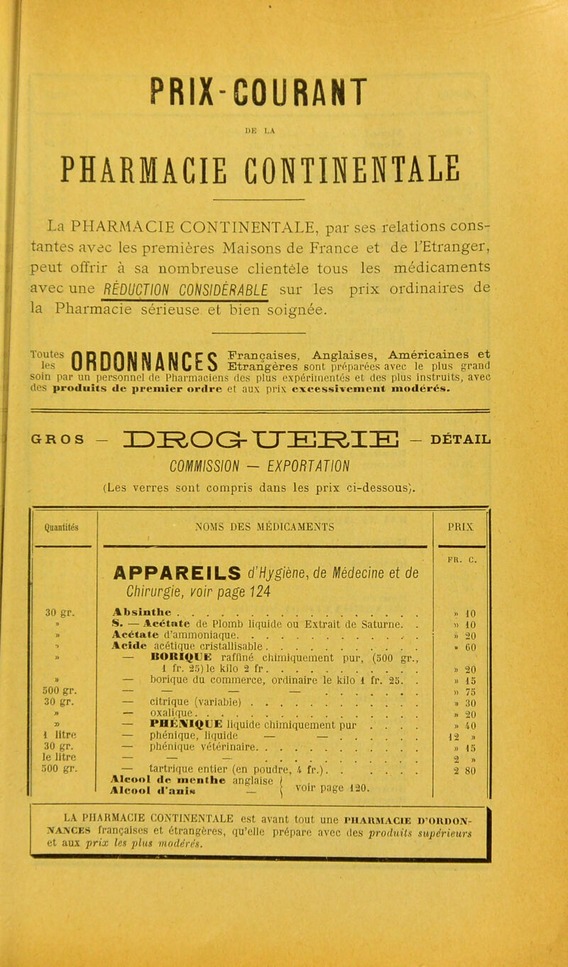 PRIX-COURANT I)E LA PHARMACIE CONTINENTALE La PHARMACIE CONTINENTALE, par ses relations cons- tantes avec les premières Maisons de France et de l’Etranger, peut offrir à sa nombreuse clientèle tous les médicaments avec une RÉDUCTION CONSIDÉRABLE sur les prix ordinaires de la Pharmacie sérieuse et bien soignée. Toutes nDnnUlAl A MPCC Françaises, Anglaises, Américaines et les UnUUIï OS AnSUC O Etrangères sont préparées avec le plus grand soin par un personnel de Pharmaciens des plus expérimentés et des plus instruits, avec des produits de premier ordre et aux prix excessivement modérés. gros - DROG-UEBIE ] — DÉTAIL COMMISSION - EXPORTATION (Les verres sont compris dans les prix ci-dessous). Quantités NOMS DES MÉDICAMENTS i PRIX I APPAREILS d’Hygiène, de Médecine et de Chirurgie, voir page 124 FR. C. 30 gr. Absinthe •> 10 B S. — Acétate de Plomb liquide ou Extrait de Saturne. . » 10 » Acétate d’ammoniaque » 20 B » Acide acétique cristallisable — ISOItlOEE raffiné chimiquement pur, (500 gr., *> 00 1 fr. 25) le kilo 2 fr » 20 » — borique du commerce, ordinaire le kilo 1 fr. 25. . » 15 500 gr. » 75 30 gr. — citrique (variable) » 30 n — oxalique » 20 — PHENIQUE liquide chimiquement pur .... » ’t 0 t litre — phénique, liquide — — 12 » 30 gr. — phénique vétérinaire » 15 le litre 2 » 500 gr. — tartrique entier (en poudre, K fr.) Alcool de menthe anglaise ! Alcool d’anis T \ voir page 120. 2 80 LA PHARMACIE CONTINENTALE est avant tout une pharmacie iroiuxoiv- \A\crs françaises et étrangères, qu’elle prépare avec des produits supérieurs