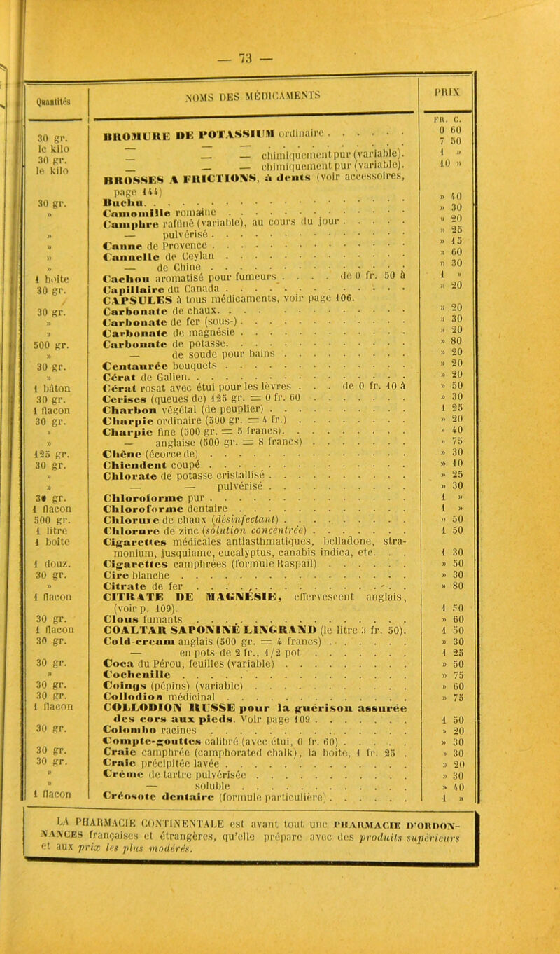 30 gr. le kilo 30 gr. le kilo 30 gr. t boite 30 gr. 30 gr. 500 gr. » 30 gr. » 1 béton 30 gr. 1 tlacon 30 gr. 125 gr. 30 gr. 3* gr. 1 flacon 500 gr. 1 litre 1 boîte 1 douz. 30 gr. » 1 flacon 30 gr. 1 flacon 30 gr. 30 gr. n 30 gr. 30 gr. 1 flacon 30 gr. 30 gr. 30 gr. l flacon noms des médicaments BROMURE de POTASSIUM ordinaire — — chimiquement pur (variable). _ _ — chimiquement pur (variable). BROSSES A FRICTIONS, à dents (voir accessoires, page 144) Camomille romaine Camphre raffiné (variable), au cours du joui — pulvérisé Canne de Provence Cannelle de Ceylan — de Chine • • • Cachou aromatisé pour fumeurs .... de 0 fr. 50 à Capillaire du Canada CAPSULES à tous médicaments, voir page 106. Carbonate de chaux. ... Carbonate de fer (sous-) Carbonate de magnésie - Carbonate de potasse — de soude pour bains Centaurée bouquets Cérat de Galien Cérat rosat avec étui pour les lèvres ... de 0 fr. 10 à Cerises (queues de) 125 gr. = 0 fr. 60 Charbon végétal (de peuplier) Charpie ordinaire (500 gr. = 4 fr.) Charpie fine (500 gr. = 5 francs) — anglaise (500 gr. = 8 francs) Chêne (écorce de) Chiendent coupé Chlorate dé potasse cristallisé — — pulvérisé Chloroforme pur Chloroforme dentaire Chlorure de chaux (désinfectant) Chlorure de zinc (solution concentrée) Cigarettes médicales antiasthmatiques, belladone, stra- monium, jusquiamc, eucalyptus, canabis indica, etc. . . Cigarettes camphrées (formule Raspail) Cire blanche Citrate de fer . ... , - . . CITRATE I>E MAGNÉSIE, effervescent anglais, (voirp. 109). Clous fumants COALTAR SAPONINE L1NGRAND (le litre 3 fr. 50). Cold-eream anglais (500 gr. — 4 francs) ... . . . — en pots de 2 fr., 1/2 pot Coca du Pérou, feuilles (variable) Cochenille Coinps (pépins) (variable) Collodion médicinal COLLODION IIUSSE pour la guérison assurée des cors aux pieds. Voir page 109 Colombo racines Compte-gouttes calibré (avec étui, 0 fr. 60) Craie camphrée (camphorated chalk), la boite, l fr. 25 . Craie précipitée lavée Crème de tartre pulvérisée — soluble Créosote dentaire (formule particulière) PH IX Fil. C. 0 60 7 50 I » 10 » » 10 >. 30 » 20 » 25 » 15 » 60 » 30 1 » » 20 » 20 » 30 » 20 » 80 » 20 » 20 x. 20 » 50 » 30 93 » 20 - 40 » 75 » 30 » 10 » 25 >. 30 1 » 1 » » 50 1 50 1 30 » 50 » 30 » 80 1 50 » 60 1 50 » 30 1 25 » 50 » 75 » 60 » 75 1 50 » 20 » 30 » 30 » 20 » 30 » 40 1 » I.A PHARMACIE CONTINENTALE est avant tout une PHARMACIE D’ORDON- NANCES françaises cl étrangères, qu’elle prépare avec des produits supérieurs