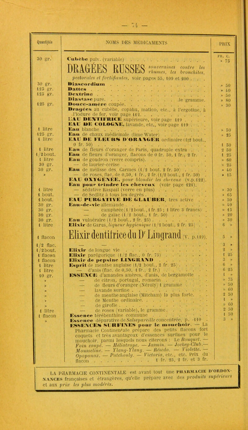 Quantités NOMS DES MÉDICAMENTS PRIX 30 gr. Ciibèlte pulv. (variable) FR. C. » 75 DR A souveraines contre les UllAUlllLiU ilUfJljCjü rhumes, les bronchites, pectorales et fortifiantes, voir pages 55, 109 et 200 . . 30 gr. Diaseordium .... 125 gP. Italie* » 40 1-3 gP. Dexti'inc » 50 » H0 1-25 gr. Douce-amère coupée Dragées au cubèbe, copahu, matico-, etc., à l’ergotine, à » 30 ,1'iodure de fer, voir page 112 EAU DEVriFUlCÉ supérieure, voir page lit) .... EAU DE COLOGNE, lavande, etc., voir page 119 . . . 1 litre Eau blanche » 50 125 gr. Eau de chaux médicinale (limeWater) • » 25 1 litre EAU DE FLEUttS» D'ORANGElt ordinaire (1)2 bout.. 0 fr. 50) 1 50 I litre Eau de fleurs d’oranger de Paris, quadruple extra . . . 2 50 1/2 bout. Eau de fleurs d’oranger, flacons de 0 fr. 50,1 fr., 2 fr. 1 25 t litre Eau de goudron (verre compris) » 60 30 gr. — de laurier-cerise » 25 30 gp. Eau de mélisse des Carmes (1/2 bout. 2 fr. 50) ... . » 40 » — de roses, (lac. de 0,50, 1 fr., 2 fr. (1/2 bout., 1 fr. 50) . » 15 EAE OXYGÉNÉE, pour blondir les cheveux (v.p.122). Eau pour teindre les cheveux (voir page 121). 1 litre — sédative Raspail (verre en plus) » 30 1 bout. — de Sedlitz ;’t tous les degrés » 65 1 bout. EAU PURGATIVE DE GLAlBEIt, très active . » 50 i 30 gr. Eau-de-vie allemande » 40 1 30 gr. — camphrée(1/2bout., l fr.25 ; 1 litre 3 francs) . » 15 30 gr. — de gaïae (1/2 bout., l fr. 50) » 20 | 30 gr. Eau vulnéraire (1/2 bout., 2 fr. 25) » 30 l litre Elixir de Garus, liqueur hygiénique (1/2 bout., 2 fr. 25; . 6 » 1 flacon Elixir dentifrice du D'Linqrand ;v. P.. i9). 5 » •1/2 flae. 3 » 1/2 bout. Elixir de longue vie • 2 » 1 flacon Elixir parégorique (1/2 flac., 0 fr. 75) . 1 25 l flacon Elixir de pepsine I.IXGltAXD 3 » 1 litre Esprit de menthe anglaise (1/2 bout., 2 fr. 25 G »> 1 litre — d’anis (flac. de 0,50. 1 fr., 2 fr.) 6 25 10 gr. ESSENCE d’amandes amères, d’anis, de bergamotte . . 1 » B — de citron, Portugal, romarin » 75 » — de fleurs d’oranger (Néroly) 1 gramme .... » 50 n — lavande surfine » 60 » — de menthe anglaise (Mitcham) la plus forte. . . 2 50 * — de Menthe ordinaire ■ • 1 » — de girofle • • • » 00 1 litre — de roses (variable), le gramme 2 50 l flacon Essence térébenthine commune • • • 1 50 » Essence dépurative de Salsepareille concentrée, p. MO . ESSENCES SURFINES pour le mouchoir. — La 3 » Pharmacie Continentale prépare des petits flacons fort coquets et très avantageux d’essences surllnes pour le mouchoir, parmi lesquels nous citerons : Le Bouquet. — Foin coupé. — Héliotrope. —Jasmin. — Jockey-Club.— Mousseline. — Ylany-Ylang. — Réséda. — Violette. Opoponax. — Patchouli/. — Victoria, etc., etc. Prix du flacon '• • • 1 fr. 25, 2 fr. et 3 fr. LA PHARMACIE CONTINENTALE est avant tout une pharmacie D’ORDOA- NANCES françaises et étrangères, qu’elle prépare avec des produits supérieurs