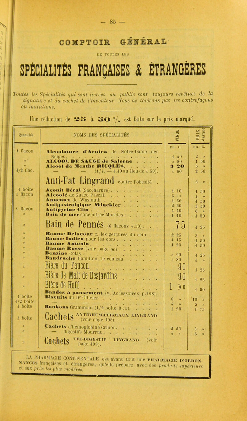 COMPTOIR GMEEAL DE TOUTES LES | SPÉCIALITÉS FRANÇAISES à ÉTRANGÈRES ii Toutes les Spécialités qui sont livrées au public sont toujours revêtues de la signature et du cachet de l’inventeur. Nous ne tolérons pas les contrefaçons ou imitations. Une réduction de S£î» à t><) % es^ faite sur le prix marqué. | = 4i- 3 Quantités NOMS DES SPÉCIALITÉS i UJ > -2 cr CS S ÛH ^ FR. C. FR. C. 1 flacon Alcoolaturc «l’Arnica de Notre-Dame des Neiges 1 40 2 » » ' ALCOOL DE SAUGE «le Salerne . . . >» 80 1 50 » Alcool de Menthe BICQLÈ^t » 20 5 » 1/2 (lac. — — (1/4.— 1.10au lieudè 1.50). 1 60 2 50 Ami-Fat Lingrand contre rawaté . 6 » 1 boite Aconit lierai (Saceharure) 1 10 1 50 1 flacon Aleoolé de Guaco Pascal 3 » Anneaux de Wasmuth 1 30 1 50 1 flacon Antig»stral«|i«|iie WincUer . 2 60 3 50 Antipyrine Clin 4 40 » Bain «le nier concentrée Morides 1 10 1 50 » Bain de Pennés (6 nacons 4.50). . . 75 1 25 » Baume Delacowr c. les gerçures du sein . 2 25 3 » >» Baume Indien pour les cors . . . 1 13 1 50 1 30 » Baume Antonio 1 20 J» Baume Russe (voir page oo) . » Benzine Colas . . . » 90 1 -2 5 J) Baudruche Hamilton, le rouleau . >. 80 1 )> » Bière du Faucon. 00 1 25 1 25 1 50 » Bière de Mali de Desjardins 90 » 1 boite Bière de ïïoff . . Bandes à pansement (v. Accessoires, p. 19S). 1 )))) Biscuits du Dr Ollivier . 8 » ' 10 » 1/2 boite 1 boite Bonbons Grammont, (1/2 boite 0.75) ■1 20 5 » 1 75 l boite Pilote AAT IRIIUM AT ISM AUX LINGRAND Citiuiiutd (voir nage 108). » Cachets d’hémoglobine*Crinon. . . 2 25 3 » J» — digestifs Mourrut. . . 4 » 5 » )) CaChGtS TRIl)IUESTIIF LINGRAND (voir LA PIIAKMACIE CONTINENTAL LE est avant tout une riCailmacie dordon- 1 êt* aux^r’r Z?1?8 et 6,t.ra.,,gÔrcS’ ,,u’e,lc PréPare avec des produits supérieurs \
