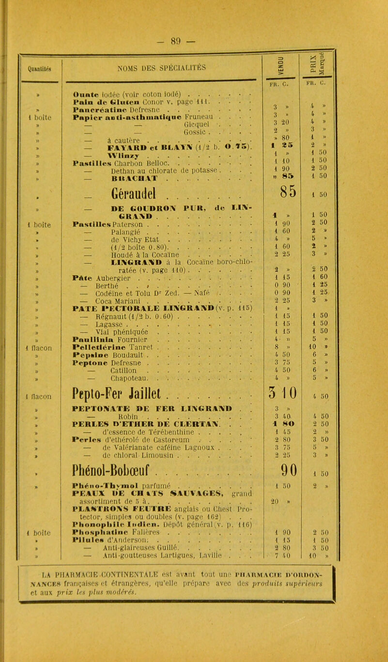 ! Quantités NOMS UES SPÉCIALITÉS VENDU PRIX Mnrqué I'H. C. FK. C. U Ounte iodée (voir coton iodé) Pnin de Gluten Conor v. page tu » Pancréatine Defresne • 3 » 1 boite Papier nnti-nsthmati((ue Pruneau .... 3 n » — — Gicquel .... 3 20 » — — Gossic 2 w 3 » M — à cautère » 80 1 » » — FAYARD et HLAYN (1/2 b. O.Y5). 1 2 5 2 » D — YVlinzy 1 » »» Pastilles Charbon Belloc L 10 1 50 » — Dethan au chlorate de potasse .... 1 90 2 50 » — B II ACH AT n 8î» 1 50 • Géraudel 85 1 50 » — DE GOLDROAl PUR, de LIN- GRAND -1 » 1 50 t boite Pastilles Paterson 1 90 2 50 » — Palangié 1 60 2 » > — de Vichy Etat 4 » 5 » >> — (1/2 boîte 0.80) 1 60 2 » U — Houdé à la Cocaïne 2 25 3 » » — 1,1 At.it VAD à la Cocaïne boro-chlo- » ratée (v. page 110). .■ 2 » 2 50 » PAte Aubergier 1 15 1 60 » — Berthé . . » 0 90 1 25 » — Codéine et Tolu Dr Zed. — Nafé .... 0 90 1 25 J) — Coca Mariani 2 25 3 » » PATE PECTORALE LIAGK AND (v. p. 115) 1 » » — Régnauit (1/2 b. 0.60) 1 15 1 50 » — Lagasse 1 15 1 50 » — Vial phéniquée 1 15 1 50 » Pauliillia Fournier b )) 5 » l flacon Pelletlérine Tanret 8 »> 10 » » Pepsine Boudault . 4 50 6 » » Peptoue Defresne 3 75 5 » » — Catillon ........... 4 50 6 » » — Chapoteau 4 » 5 » l flacon Pepto-Fer Jaiilet 3 10 4 50 » PEPTOWTK DE FER LI1XGRAIVD . 3 » » — Bobin 3 40 4 50 » PERLES D’ETHER DE CLEUTAÎV. . . ■I 80 2 50 » — d’essence de Térébenthine 1 45 2 » ° Perles d’ethérolé de Castoreum ’ 2 80 3 50 » — de Valérianate caféine Lagnoux . . . • 3 75 5 » . — de ehloral Limousin • 2 25 3 » » Pliériol-Bobœuf 90 1 50 » Pliéno-Ttivmol parfumé 1 50 2 » PEAUX DE CH ATS SAUVAGES, grand assortiment de 5 à 20 » PLAWTHOAS FEUTRE anglais ou Chest Pro- tector, simples ou doubles (v. page 162) . . . Phonopliile Indien. Dépôt généra!(v. p. 116) t boite Pliospliatine Falières 1 90 2 50 » Pilules d’Anderson 1 i» 1 50 » — Anti-glaireuses Guidé 2 80 3 50 » — Anti -goutteuses Lartlgues, Lavilie . . . 7 40 10 » LA PHARMACIE .CONTINENTALE esl avant tout une rii AUMACii: nounoA- NANCE8 françaises et étrangères, qu’elle prépare avec des produits supérieurs