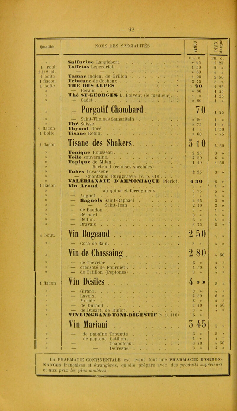 I 1)^ Quantités NOMS DES SPÉCIALITÉS VENDU , PRIX ■Marqué KH. C. FR. C. » Sulfuriiie Langlebcrt • » 95 I 25 1 roui. Tallétas Leperdriel • 1 50 2 » t 1/2 kl. * » 80 4 » l boite Tamar indien, de Grillon • 1 90 2 50 1 flacon Teinture de Cocheux • 3 75 5 » 1 boîte THE UES AEI'ES » 70 1 25 » — Béraud • » 80 1 25 )) Thé Sl'-GEORGES L. Boivent (le meilleur). • 1 » 1 25 )) — Cadet » 80 1 » » _ Purgatif Chambard 70 1 25 » — Saint-Thomas Samaritain » 80 1 » » Thé Suisse »> 75 1 » t flacon Thymol Doré 1 ». 1 50 1 boite Tisane Robin » GO » 75 l llacon Tisane des Shakers. 5 10 4 50 » Tonique Rousseau 9 2*» 3 » » Toile souveraine i 50 G » » Topique de Milan 1 10 1 50 U — Bertrand (remises spéciales) .... )) Tubes Levasseur 2 25 3 » U — Chanteaud Burggraëve (v. p. i 18 » valêrianatg i» ainioM vque pieriot. 4 30 6 » ■1 llacon Vin A rond 3 » 4 » » — — au quina et ferrugineux .... 3 7a 5 » )) — Auguet ■ . . 3 » 4 » » — ïtaguols Saint-Raphaël 2 25 3 » » — — Saint-Jean 2 40 3 » )) de Baudon 3 » 4 « )) — Bernard 3 » 4 » )> — Bellini 3 » 4 » » — Bravais 3 75 5 » t bout. Vin Bugeaud 2 50 î » » — Coca de Bain 3 » 4 » )) Vin de Chassaing ... rj 2 80 4 50 » — de Chevrier 3 »» 4 » » — créosote de Fournier 4 50 G » » — de Catillon (Peptones) 3 » 4 » 1 flacon Vin Désiles 4 » » 5 » » — Girard 3 » 4 » » — Lavoix 4 50 G » n — Moride 3 » 4 » » — de Durand 3 40 4 50 » — de Dusart, de Dudot 3 » 4 » n VIA' El AC ICA \ M IOVI-MICESTl E (v. p. 118) G » » Vin Mariani 3 45 5 » » — de papaïne Trouette 3 » 5 • n — de peptone Catillon 4 » 4 » » — Chapotcau 3 40 4 50 n — — Defresne 3 » 4 » LA PHARMACIE CONTINENTALE est avant tout une pharmacie ii’OIWON- iVAivcES françaises et étrangères, <|u'elle prépare avec des produits supérieurs