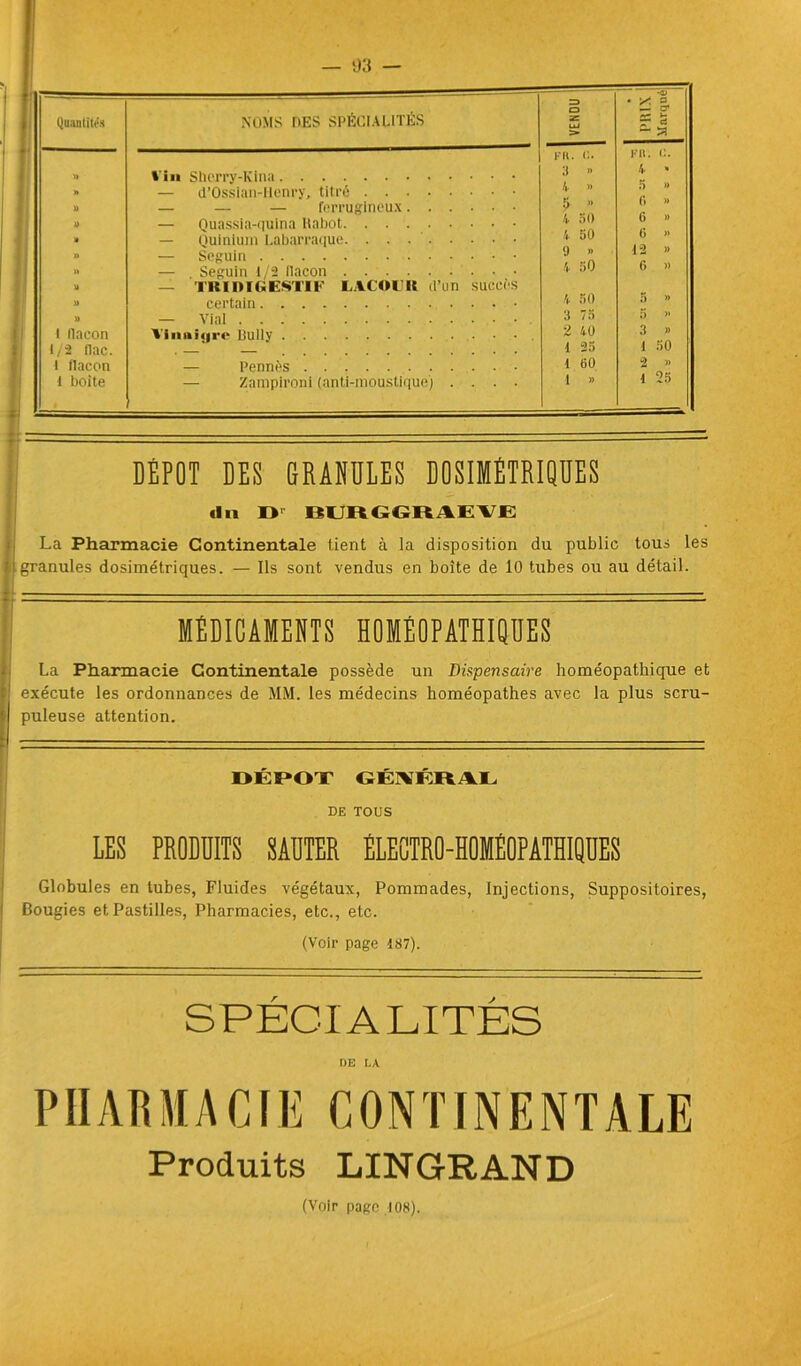 Quantités NOMS DES SPÉCIALITÉS Z3 O Z LU > PRIX Marqué « ' Vin Sherry-Kina PR. 3 » K II. 4 « 5 » » — d’Ossian-Uenry, titré A y U — — — ferrugineux 5- w y — Quassia-quina Rabot 4 50 (i » » — Quinium Labarraque V 50 » — Seguin 9 » » » — Seguin 1/2 tlacon — TRI DIGESTIF LACOFlt d’un succès 4 50 6 » 1 certain 4 50 5 » y — Vint 3 75 5 >* l llaeon Vinaigre Bully 2 40 3 » 1/2 flac. . 1 25 1 50 1 flacon — Pennés 1 60 2 » 1 boite — — Zampjroni (anti-moustique) .... 1 » 1 25 DÉPÔT DES GRANULES DOSIMÉTRIQUES «In II BUBGGRAEVE La Pharmacie Continentale tient à la disposition du public tous les granules dosimétriques. — Ils sont vendus en boîte de 10 tubes ou au détail. MÉDICAMENTS HOMÉOPATHIQUES La Pharmacie Continentale possède un Dispensaire homéopathique et exécute les ordonnances de MM. les médecins homéopathes avec la plus scru- puleuse attention. DÉPÔT GÉNÉRAL DE TOUS LES PRODUITS SAUTER ÉLECTRO-HOMÉOPATHIQUES Globules en tubes, Fluides végétaux, Pommades, Injections, Suppositoires, Bougies et Pastilles, Pharmacies, etc., etc. (Voir page 187). SPÉCIALITÉS DE LA PHARMACIE CONTINENTALE Produits LINGRAND (Voir page 108).