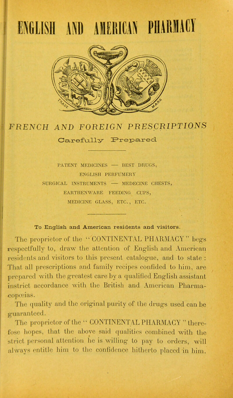FRENCH AND FOREIGN PRESCRIPTIONS Carefully ZPreipstred. PATENT MEDICINES — BEST DRUGS. ENGLISII PERFUMERY SURGICAL INSTRUMENTS — MEDECINE CHESTS, EARTIIENWARE FEEDING CUPS, MEDICINE GLASS, ETC., ETC. To English. and American residents and visitors. The proprietor of the “ CONTINENTAL PHARMACY ” heg’S respectfully to, draw the attention of Engdish ancl American residents and visitors to this présent catalogme, and to state : That ail prescriptions and family recipes confided to him, are prepared vvith the greatest care hy a qualifîed Engdish assistant instrict accordance Nvitli the British and American Pharma- eopœias. The quality and the original purity of the drug’s used canhe g*uaranteed. The proprietor of the 11 CONTINENTAL PHARMACY ” there- fose hopes, that the aboyé said qualities comhined with the strict personal attention lie is willing- to pay to orders, Avili always enlitle him to the confidence hitherto placed in him.