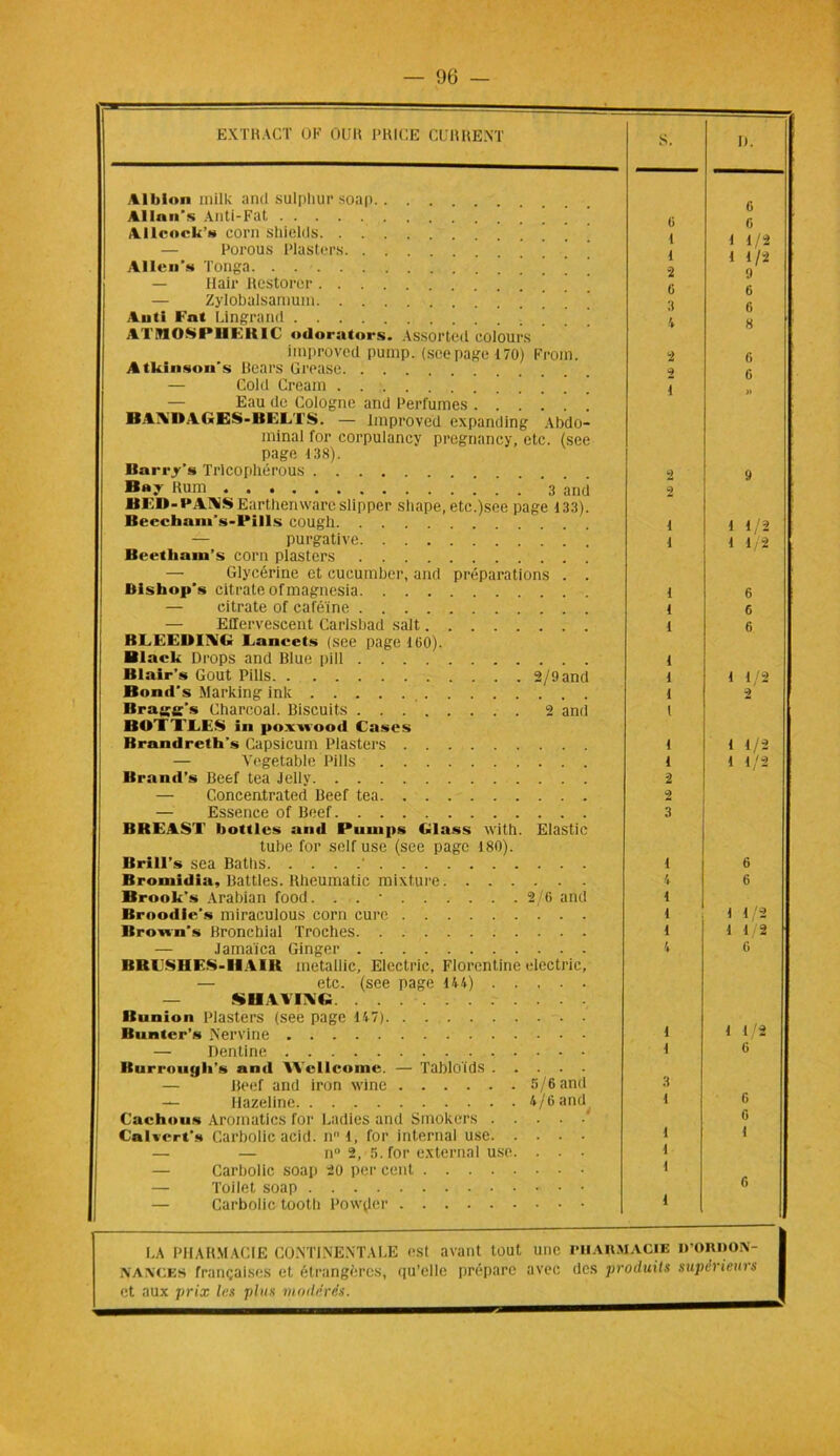 EXTRACT OK OCR I’RICE CURRE.NT Albion mille and sulphur soap Alla ns Anti-Fat Allcock» corn shields. . . — Porous Plasters ’ Allen's Tonga — Hair Rcstorcr ! ! ! — Zylobalsamum ’ ’ ’ Auti Fat Lingrand ’ ATMOSPI1EBIC odorators. Assorteil colours improved puinp. (see page 170) From. Atkinson* s Bears Grease — Cold Cream ’ Eau do Cologne and Perfumes BAA'UAGES-BELTS. — Improved expanding Abdo- minal for corpulancy pregnancy, etc. (see page 138). Barry’s Trlcopllérous B»y fiom 3 and BED- PANSEarthenware slipper shape, etc.)see page 133). Becchain’s-ft*ills cougll — purgative Bcethain’s corn plasters — Glycérine et cucumber, and préparations . . Blshop’s citrate ofmagnesia — citrate of caféine — Effervescent Carlsbad sait BLEEDING Lanvets (see page 160). Black Drops and Blue pill Blair’s Goût Pills 2/9 and Bond's Marking ink Bragg's Charcoal. Biscuits 2 and BUTTLES in poxnooil Cases Rrandreth’s Capsicum Plasters — Vegetable Pills Brand's Beef tea Jelly — Concentrated Beef tea — Essence of Beef BREAST hottlcs and Puuips Glass with. Elastic tube for self use (see page 180). Brill’s sea Battis ' Bromidia, Battles. Rheumatic mixture Brook’s Arabian food. . . • 2/6 and Broodie’s miraculous corn cure Bronn's Bronchial Troches — Jamaïca Ginger BR LS II ES-Il A lit metallic, Electric, Florentine electric, — etc. (see page 144) — SH YYEVG Bunion Plasters (see page 147) Bnnter’s Nervine — Dentine Buri'ongli's and Wellcome. — Tabloïds — Beef and iron wine 5/6 and — Hazeline 4/6 and Cachous Aromatics for Ladies and Smokers .... Calwerf» Carbolic acid. nl, for internai use. . . . — — n° 2, 5. for external use. . . — Carbolic soap 20 per cent — Toilet soap — Carbolic tooth Poivrer D. 6 6 1 1/2 1 1/2 9 6 6 8 1 1/ 1 1 1 1/2 « 1 1/2 1 1/2 6 6 I 1 1 1 6 1 1/2 6 LA PHARMACIE CONTINENTALE est avant tout une PHARMACIE D’ORhOiV- NANCES françaises et étrangères, qu’elle prépare avec des produits supérieurs
