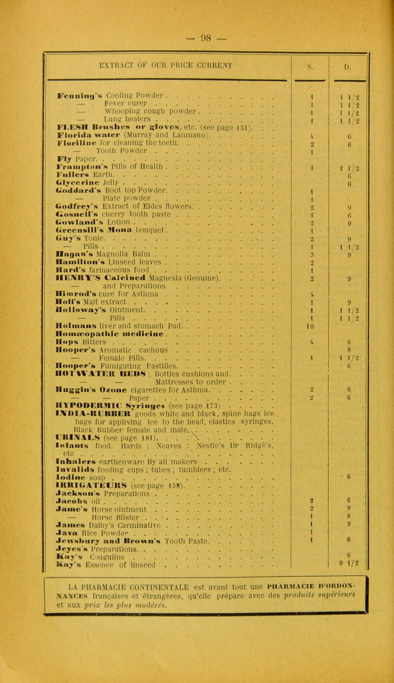 EXTRACT OF OCR PRICE CURRENT S. D. Fennlng’s Cooling Powder i 1 1/2 Fever curer l 1 1/2 — Whooping cougli powder l 1 1/2 — Lung healers l 1 1/2 l'LESII Brmslies or «loves, etc. (sec page 151). Florida nater (Murray and Lanmann). . . . 4 G Floi-ilinc l'or cleaning theteetli 9 G — Tool 11 Powder 1 Fly Paper l'raiiiptoii's Pills of Health t 1 1/2 Fullers Earth G Glycérine Jelly 6 Goddard's Root top Powder 1 — Plate powder 1 Godfrey’s Extract of Eldes flowers 2 9 Gosnelïs cherry tooth paste t G Gonland’s Lotion ... 2 9 Grec nsi 1 Es Mona bouquet i Guy’s Tonie . 2 9 — Pills i 1 1/2 Haqan’s Magnolia Balm 3 9 Ilamilion's Linseed leaves 2 Hard’s farinaceous food i HENiRY’S Caleiued Magnesia (Genuine) 2 9 — and Préparations llimrod’s cure for Asthma 4 lloll s Malt extract 1 9 Ilol loway's Ointment 1 1 1/2 — Pills 1 1 1/2 Holmans liver and stomach Pad 10 Ilomseopatliic nledieine Hops Hitters . . . , 4 G Hooper’s Aromatic cachous 8 — Female Pills 1 1 1/2 Hooper’s Fumigating Pastilles 6 nOTVFATEK ISF.OS ; Bottles cushions and — — Mattresses to order Huggln’s Ozone cigarettes for Asthma 2 G — — Paper 2 6 IM POIlLIt tl!C Syrinfjcs (see page 173) I\IH A-ltl iciEl lt goods. white and black, spine bags ice bags for appliving ice to the tiead, elastics syringes. Black Rubber female and male l'RINALS (see page lSI). . . . \ lofants food. Ilards ; Neuves : Nestle’s Dr Ridgè’s, etc Inhalcrs earthenware By ail inakers Invalids feeding cups ; tubes; tumblers ; etc. lodinc soap • G IRRIGATUURS (see page 158) Jackson’s Préparations • • Jacolis oil 2 6 .lame's Horse ointment 2 — Horse Blister . i 6 James Dalby’s Carminativc i 9 Java Rice Powdec i Jewsbury and Rrown’s Tooth Paste i 6 Jeyes’s Préparations Kay’s Coaguline fl Siay’s Essence of linseed 9 1/2 LA PHARMACIE CONTINENTALE est avant tout une PHARMACIE R’ORDON- NAXCES françaises cl étrangères, qu’elle prépare avec (les produits supérieurs