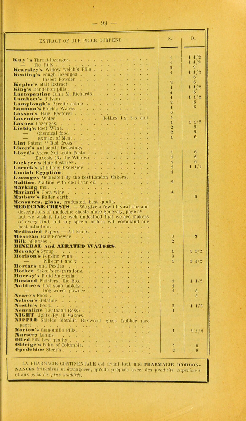 EXTRACT OF Ûl'lt PRICE CURRENT Kaj 's Throat Iozenges. . . • — Tic Pills Kearsley’s Widow wclch’s l’ills Keating’s cough iozenges . . — Insect Powder . . Kepler’s Malt Extract. . . • Hing’s Darulelion pills .... Lactopeptine John M. Richards Lambert’» Raisam Lanipionyli » l’yretic saline . Lannian's Florida Water. . Lasson’s Hair Itestoror. . . Lavender Water Ilottles 1 s., 2 s: ant Laiora Lozenges Liehig's Beef Wine — Chemical food . . . — Extract of Méat . . . Lint Patent “ Red Cross ” . . Lister’» Antiseptie Dressings . Lloyd’s Areca Nut tooth Paste . — Euxesis (By the Widow) Loekyer's Hair ltestorer . . . Locock’s Atibilious Excelsior . Loofali Egyptinn Lozeng-es Medicated By the best London Makers Itlaltine. Maltine with cod liver oil Marking Ink Mariani's Coca wine . . . Matliew’s Fullcr earth. . . Measures, glass, graduated, best quality MEDECINE CH ESTS. — We give a few illustrations and descriptions of medecine chest.s more generaly, pagen0 but we wish it to bo weli undestood that we are makers of every kind, and any spécial orders will command our best attention Medicated Papers — Ail kinds Hexicaa Hair Renewer Jlilk of Roses MINERAL and AERATEU WA1EBS Mornay’s Syrup . Morison’s Pepsine wine . . — Pills n° 1 arid 2 Mortars and Pestles Motlicr Seigel’s préparations. Murray’s Fluid Magnesia IHustard Plaisters, the Box Na Id ires Dog soap tablets — Dog worm powder IVeare’s Food IN’elson’s Gélatine Xestle’s Food TVeuraline (Leathand Hdss) IV ICI HT Lights (By ail Makers) IVTPFLE Shields Metallic Boxwood glass Rubber (sce page) Norton'» Camomille Pills Nursery Lanips Oiled Silk best quality Oldrige’s Balm of Columbia. Opodeldoc Steer’s S. D. i 1/2 1 1/2 9 1 1/2 6 6 1 1/2 6 1 1/2 6 6 1 1/2 9 9 6 6 6 6 1 1/2 1 1/2 1 1/2 1 1/2 6 6 1 1/2 1 J/2 LA PHARMACIE CONTINENTALE est avant tout une pharmacie iroitnoN- N a a ces françaises et étrangères, qu’elle prépare avec des produits supérieurs