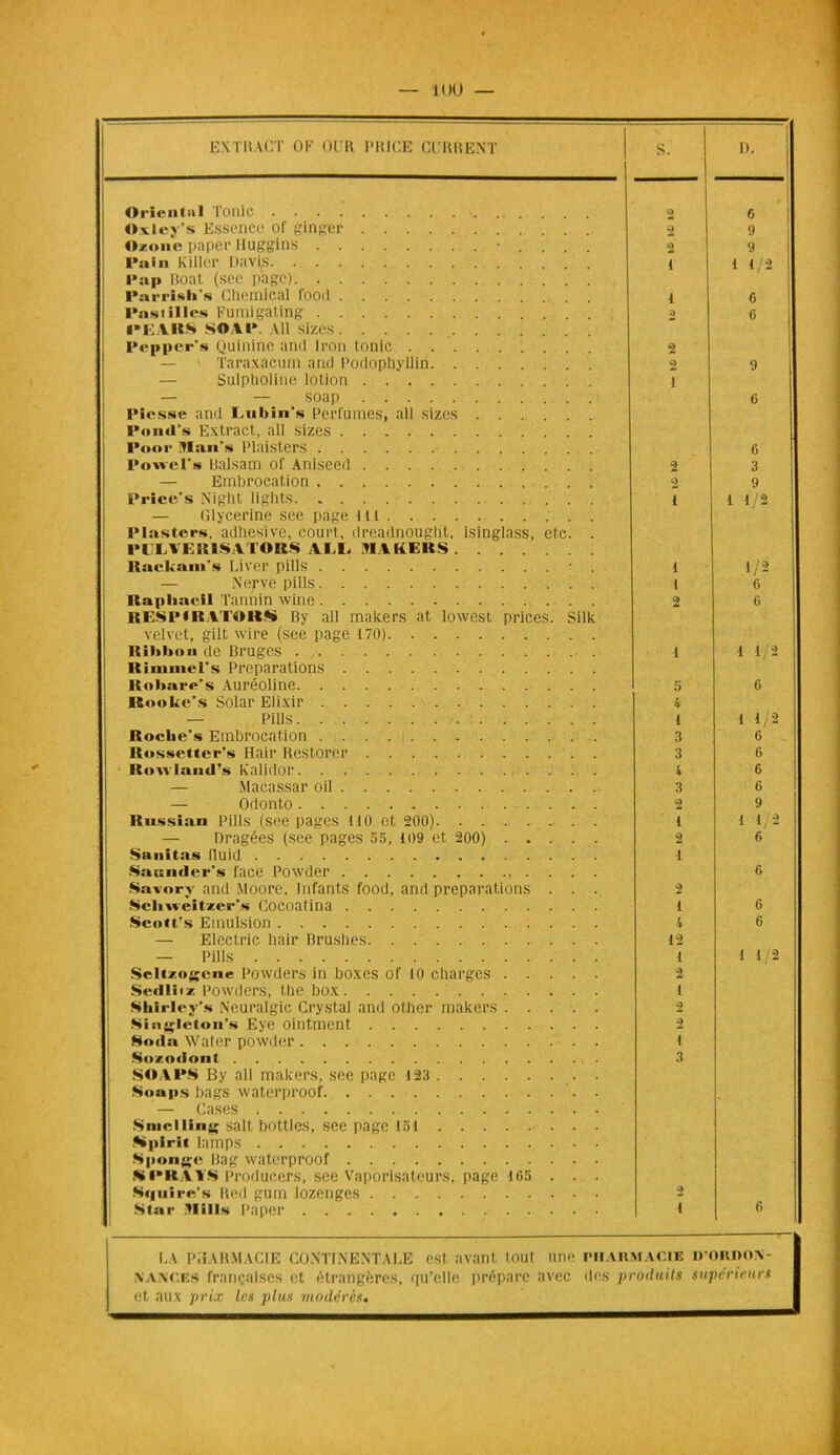 EXTRACT OP OÜR PRICE Cl'RRENT S. D. Oriental Tonie 2 6 Oxley’s Essence of ginger . .. 2 9 Ozone paper Huggins 2 9 Pap Roat (sec page) 1 1 1/2 Parrisli’s Chemical food 1 6 Pasi il les Fumigating I»EARS SOAI* Ail sizes 2 6 Pepper’s Quinine and Iron tonie 2 — Taraxacum and Podophyllin. . . . 2 9 — Sulpholine lotion i — — soap Piesse and Lubin's Perfumes, ail sizes l*o ■■ <Ts Extraet, ail sizes 6 l'oor Mans Plaisters 6 Powcl’» Balsam of Aniseed 2 3 — Embrocation 2 9 Price’s Night lights . . — Glycérine see page li t Plasters, adltesive, court, dreadnought, isinglass, etc. . PLLYERISATORK AM- MAKERS i 1 1/2 Rackanis Liver pills • . i 1/2 — Nerve pills i 6 Kapliacil Tannin wine R ESP * R ATO RS By ali makers at lowest prices. Silk velvet, gilt wire (see page 170) 2 6 Ribbon de Bruges . 1 1 1/2 Rimmel's Préparations Robare's Auréoline 5 6 Ifiookc’s Solar Elixir 4 — Pills l 1 1/2 Roche’» Embrocation 3 6 Rossetter’s Hair Restorcr 3 6 Itouiaml’s k’alidor 4 6 Macassar oil 3 6 — Odonto 2 9 Russian Pills (see pages 110 et 200). ... i 1 1/2 — Dragées (see pages 55, 109 et 200) 2 C Snnitas fluid i Sannder’s face Powder 6 Savorv and Moore. Infants food, and préparations . . . 2 Scliweitzer’s Cocoatina i 6 Scott’s Emulsion 4 6 — Electric hair Brushes 12 — Pills 1 1 1/2 Scltzogeue Powders in boxes of 10 charges 2 Sedliiz Powders, the box i Shtrley’s Neuralgic Crystal and other makers . . . . . 2 Singleton’» Eye ointment 2 Soda Water powder . i Sozodont SOAPS By ail makers, see page 123 3 Soups bags waterproof. — Cases Smclling sait bottles, see page 151 Sipirit lamps Sponjçe Bag waterproof SPRAYS ProduCers, see Vaporisateurs, page 165 . . . Squire’s Red gum lozenges 2 6 Star flill» Paper i LA PHARMACIE CONTINENTALE est. avant tout une pharmacie d’ORDON- \Ai\CES françaises et étrangères, <|u’clle prépare avec des produits supérieurs