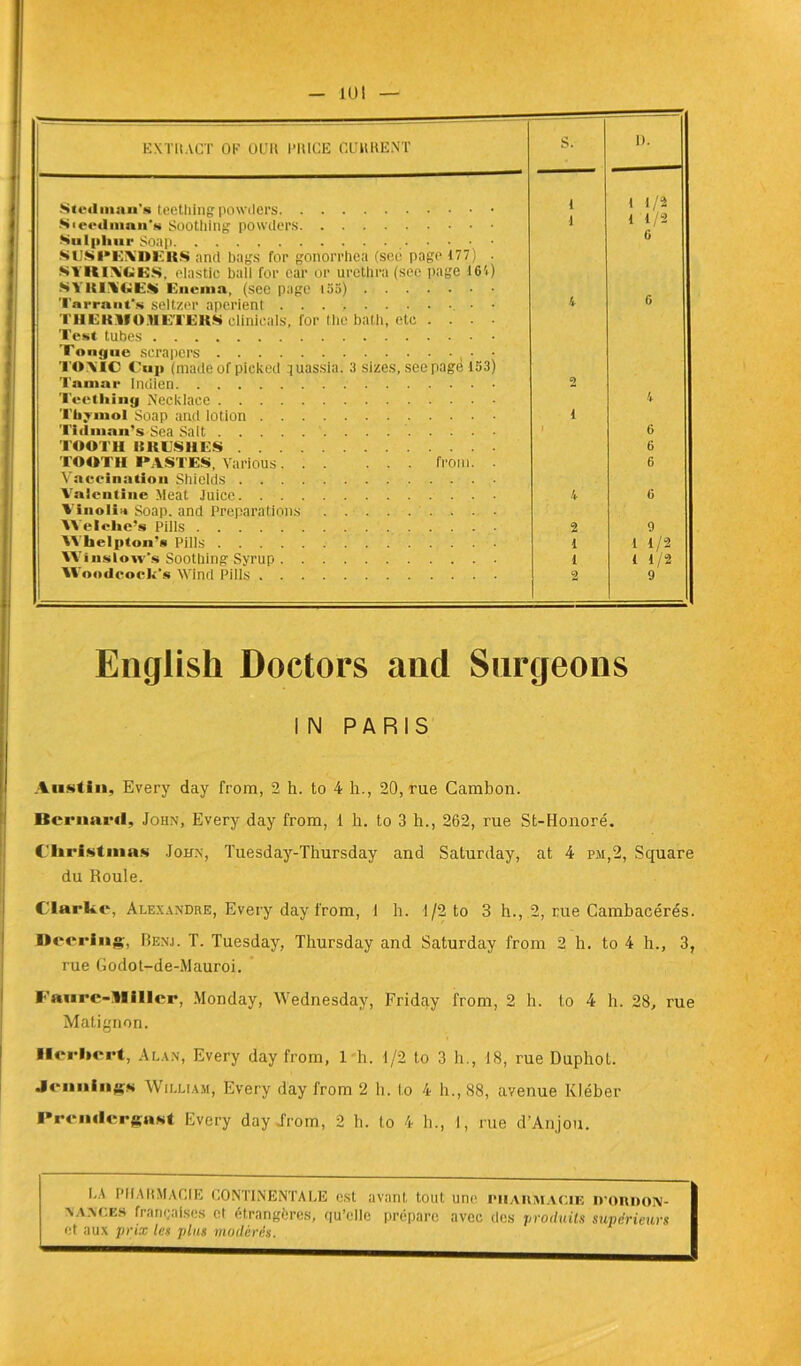 10 J EXTRACT OC OCR PRICE CURRENT S. D. Stcdman’s teettiing powders 1 1 1/2 1 1/2 6 Sieedman’g Soothing powders SlJSPEiNDKIt.S and bags for gonorrhea (see page 177) . MYKlAiGES, elastic bail for car or urethra (sec page 164) S Y UFUCiES» Enema, (see page 155) 1 Tarrant’s seltzer aperient • • l’HE K Yf O .H ET JE K S clinicals, for the batli, etc .... Test tubes (’ourjiie scrapers • T© ATC Cap (made of picked quassia. 3 sizes, see page 153) 4 G Tain;»r Indien 2 Tecthiny Necklace 4 Thymol Soap and lotion i Tidman’s Sea Sait i 6 TOOTH UKTS11 ES 6 TOOTH FASTES, Various from. . Vaccination Shields 6 Valent inc Méat Juice Vinolia Soap. and Préparations 4 « YY'elche’s Pills 2 9 YY’lielpton’s Pills 1 1 1/2 Winslow's Soothing Syrup 1 1 1/2 YY oodcock's AVind Pills 2 9 English Doctors and surgeons IN PARIS Austin, Every day from, 2 h. to 4 h., 20, rue Cambon. Beriiaril, John, Every day from, 1 h. to 3 h., 262, rue St-JIonoré. ( Ii rimus John, Tuesday-Thursday and Saturday, at 4 pm,2, Square du Roule. Clarke, Alexandre, Every day from, 1 h. 1/2 to 3 h., 2, rue Cambacérès. Décrias, Benj. T. Tuesday, Thursday and Saturday from 2 h. to 4 h., 3, rue Godot-de-Mauroi. Faure-Di lier, Monday, Wednesday, Friday from, 2 h. to 4 h. 28, rue Matignon. Herbert, Alan, Every day from, 1 h. 1/2 to 3 h., 18, rue Duphot. .Icnnins* William, Every day from 2 h. lo 4 h., 88, avenue Kléber PremlcrgaKt Every day irom, 2 h. to 4 b., I, rue d’Anjou. I.A PHARMACIE! CONTINENTALE est avant tout une pharmacie ironnoN- \ a aces françaises et étrangères, qu’elle prépare avec des produits supérieurs