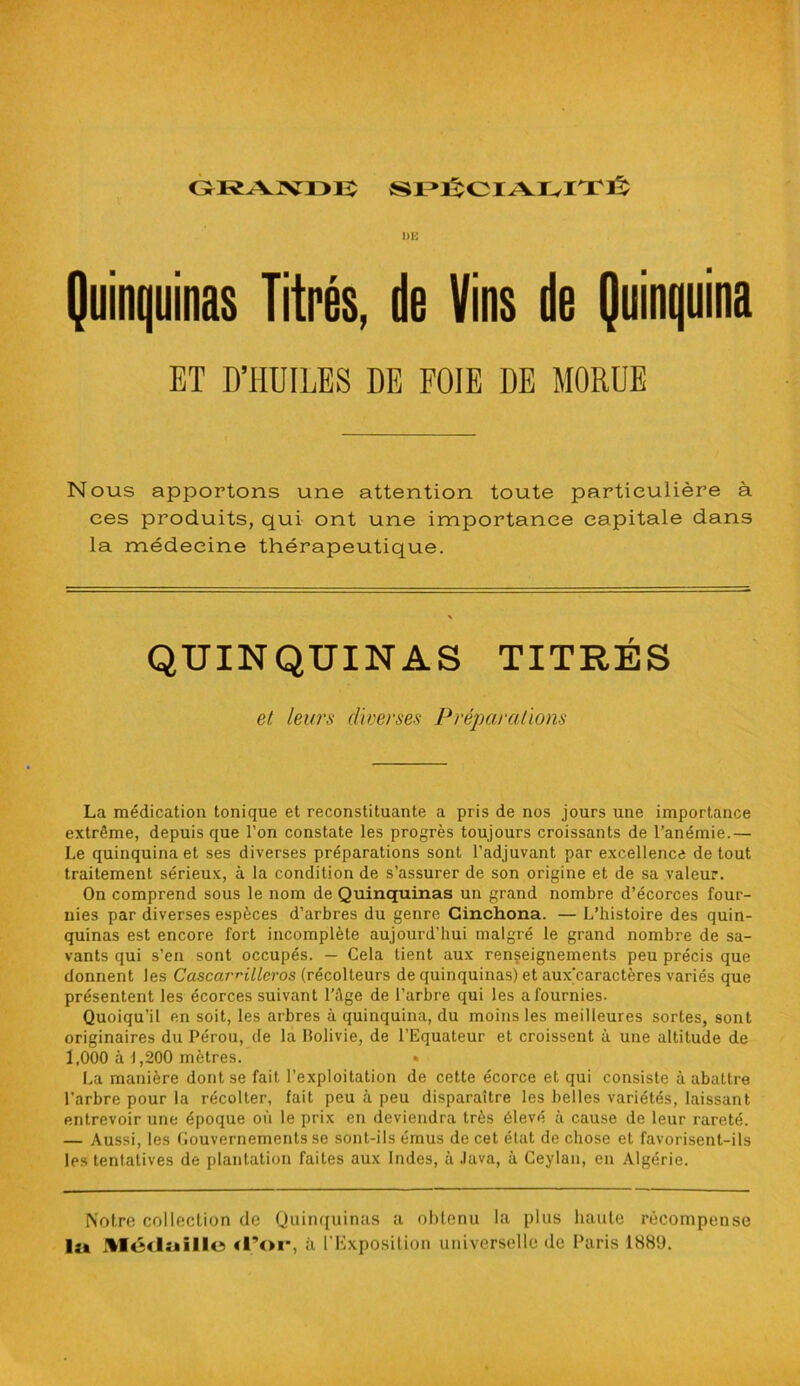 GRANDE SPÉCIALITÉ Quinquinas Titrés, de Vins de Quinquina Nous apportons une attention toute particulière à ces produits, qui ont une importance capitale dans la médecine thérapeutique. La médication tonique et reconstituante a pris de nos jours une importance extrême, depuis que l’on constate les progrès toujours croissants de l’anémie.— Le quinquina et ses diverses préparations sont l’adjuvant par excellence de tout traitement sérieux, à la condition de s’assurer de son origine et de sa valeur. On comprend sous le nom de Quinquinas un grand nombre d’écorces four- nies par diverses espèces d’arbres du genre Ginchona. — L’histoire des quin- quinas est encore fort incomplète aujourd’hui malgré le grand nombre de sa- vants qui s’en sont occupés. — Cela tient aux renseignements peu précis que donnent les Cascar^illcros (récolteurs de quinquinas) et aux'caractères variés que présentent les écorces suivant l'âge de l’arbre qui les a fournies. Quoiqu’il en soit, les arbres à quinquina, du moins les meilleures sortes, sont originaires du Pérou, de la Bolivie, de l’Equateur et croissent à une altitude de 1,000 à 1,200 mètres. • La manière dont se fait l’exploitation de cette écorce et qui consiste à abattre l’arbre pour la récolter, fait peu à peu disparaître les belles variétés, laissant entrevoir une époque où le prix en deviendra très élevé à cause de leur rareté. — Aussi, les Gouvernements se sont-ils émus de cet état de chose et favorisent-ils les tentatives de plantation faites aux Indes, à Java, à Ceylan, en Algérie. r QUINQUINAS et leurs diverses P réparations Notre collection de Quinquinas a obtenu la plus haute récompense lu Médaille (l’or, à l'Exposition universelle de Paris 1880.