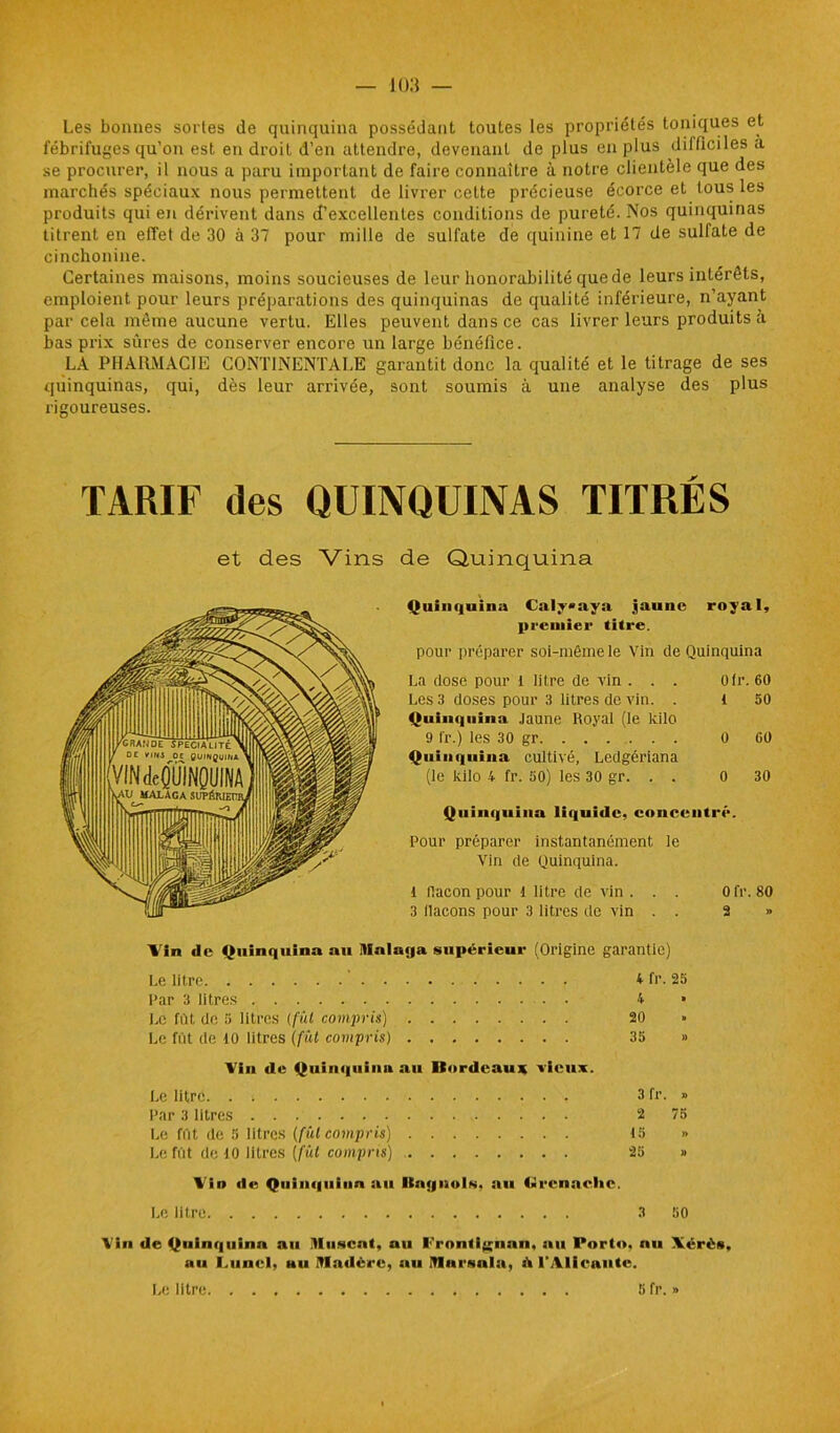 Les bonnes sortes de quinquina possédant toutes les propriétés toniques et fébrifuges qu’on est en droit d’en attendre, devenant de plus en plus difficiles a se procurer, il nous a paru important de faire connaître à notre clientèle que des marchés spéciaux nous permettent de livrer cette précieuse écorce et tous les produits qui en dérivent dans d’excellentes conditions de pureté. Nos quinquinas titrent en effet de 30 à 37 pour mille de sulfate de quinine et 17 de sulfate de cinchonine. Certaines maisons, moins soucieuses de leur honorabilité que de leurs intérêts, emploient pour leurs préparations des quinquinas de qualité inférieure, n’ayant par cela même aucune vertu. Elles peuvent dans ce cas livrer leurs produits il bas prix sûres de conserver encore un large bénéfice. LA PHARMACIE CONTINENTALE garantit donc la qualité et le titrage de ses quinquinas, qui, dès leur arrivée, sont soumis à une analyse des plus rigoureuses. TARIF des QUINQUINAS TITRES et des Vins de Quinquina Quinquina Caly»aya jaune royal, premier titre. pour préparer soi-même le Vin de Quinquina La dose pour 1 litre de vin . . . Ofr. 60 Les 3 doses pour 3 litres de vin. . 1 50 Quinquina Jaune Royal (le kilo 9 fr.) les 30 gr 0 60 Quinquina cultivé, Ledgériana (le kilo 4 fr. 50) les 30 gr. . . 0 30 Quinquina liquide, concentré. Pour préparer instantanément le Vin de Quinquina. 1 flacon pour 1 litre de vin ... 0 fr. 80 3 (laçons pour 3 litres de vin . . 2 » Vin de Quinquina au Itfalaya supérieur (Origine garantie) Le litre 4 fr. 25 Par 3 litres . 4 » Le fût de 5 litres (fût compris) 20 » Le fût de 10 litres (fût compris) 35 » Vin de Quinquina au Itordcau* vieux. Le litre. . ; 3 fr. » Par 3 litres 2 75 Le fût de 5 litres (fût compris) 15 » Le fût de 10 litres (fût compris) 25 » Vin de Quinquina au Itnynols, au Grenaclie. Le litre 3 50 Vin de Quinquina au Muscat, au I'’ronti(;nan, au Porto, nu Xérès, au LuncI, mu Madère, au Mamaia, st l'Alicante. Le litre 5 fr. »