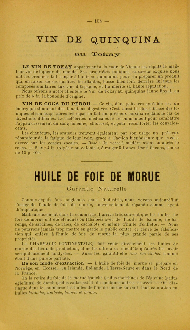 VIN DE QUINQUINA au Tokajr LE VIN DE TOKAY appartenant à la cour de Vienne est réputé le meil- leur vin de liqueur du monde. Ses propriétés toniques, sa saveur exquise nous ont les premiers fait songer à l’unir au quinquina pour en préparer un produit qui, en raison de ses qualités fortifiantes, laisse bien loin derrière lui tous les composés similaires aux vins d’Espagne, et lui mérite sa haute réputation. Nous offrons à notre clientèle le Vin de Tokay au quinquina jaune Royal, au prix de 6 fr. la bouteille d’origine. VIN DE COCA DU PÉROU. — Ce vin, d’un goût très agréable est un énergique stimulant des fonctions digestives. C’est aussi le plus efficace des to- niques et son usage après les repas en fait un précieux auxiliaire dans le cas de digestions difficiles. Les célébrités médicales le recommandent pour combattre l’appauvrissement du sang (anémie, chlorose), et pour réconforter les convales- cents. Les chanteurs, les orateurs trouvent également par son usage un précieux réparateur de la fatigue de leur voix, grâce à l’action bienfaisante que la coca exerce sur les cordes vocales. — Dose : Un verre à madère avant ou après le repas. — Prix < 4 fr. (Algérie ou colonies), étranger 5 francs. Par 6 flacons,remise de 1S p. 100. HUILE DE FOIE DE MORUE Garantie Naturelle Connue depuis fort longtemps dans l’industrie, nous voyons aujourd’hui l’usage de l’huile de foie de morue, universellement répandu comme agent thérapeutique. Malheureusement dans le commerce il arrive très souvent que les huiles de foie de morue ont été étendues ou falsifiées avec de l’huile de baleine, de ha- rengs, de sardines, de raies, de cachalots et même d’huile d’œillette. — Nous ne pourrons jamais trop mettre en garde le public contre ce genre de falsifica- tion qui enlève à l’huile de foie de morue la plus grande partie de ses propriétés. La PHARMACIE CONTINENTALE, fait venir directement ses huiles de morue des lieux de production, et ne les offre à sa clientèle qu’après les avoir scrupuleusement analysées. — Aussi les garantit-elle sous son cachet comme étant d’une pureté parfaite. De son mode d’extraction. — L’huile de foie de morue se prépare en Norwège, en Ecosse, en Irlande, Hollande, à Terre-Neuve et dans le Nord de la France. On la retire du foie de la morue franche (gadus morrhuœ) de l’églefine (gadus eglefinus) du dorsh (gadus callarias) et de quelques autres espèces. — On dis- tingue dans le commerce les huiles de foie de morue suivant leur coloration en huiles blanche, ambrée, blon'lc et brune.