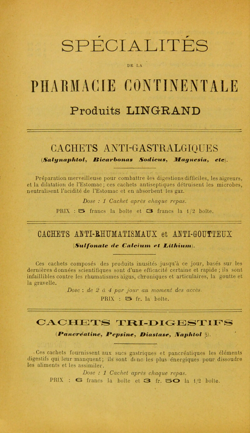 SPECIALITES DE LA PHARMACIE CONTINENTALE Produits LIN GRAND CACHETS ANTI-GASTRALGIQUES (.Satynaphto!, Mticar bonus Sodicus, Jlagnesia, etc). Préparation merveilleuse pour combattre les digestions difficiles, les aigreurs, et la dilatation de l’Estomac; ces cachets antiseptiques détruisent les microbes, neutralisent l’acidité de l’Estomac et en absorbent les gaz. Dose : 1 Cachet après chaque repas. PRIX : S francs la boîte et C3 francs la 1/2 boîte. CACHETS AUTI-RHUMATISMAUX et ANTI-GOUTTEUX (Su! f ouate de Calcium et JLithium). Ces cachets composés des produits inusités jusqu’à ce jour, basés sur les dernières données scientifiques sont d’une efficacité certaine et rapide ; ils sont infaillibles contre les rhumatismes aigus, chroniques et articulaires, la goutte et la gravelle. Dose : de 2 à 4 par jour au moment des accès. PRIX : S fr. la boîte. CACHETS TRX-DXGESTIFS (Pancréatine, Pepsine, t)ia stase, IWapblol 8). Ces cachets fournissent aux sucs gastriques et pancréatiques les éléments digestifs qui leur manquent; ils sont donc les plus énergiques pour dissoudre les aliments et les assimiler. Dose : 1 Cachet après chaque repas. PRIX : €3 francs la boite et £3 fr. 50 la 1/2 boîte.