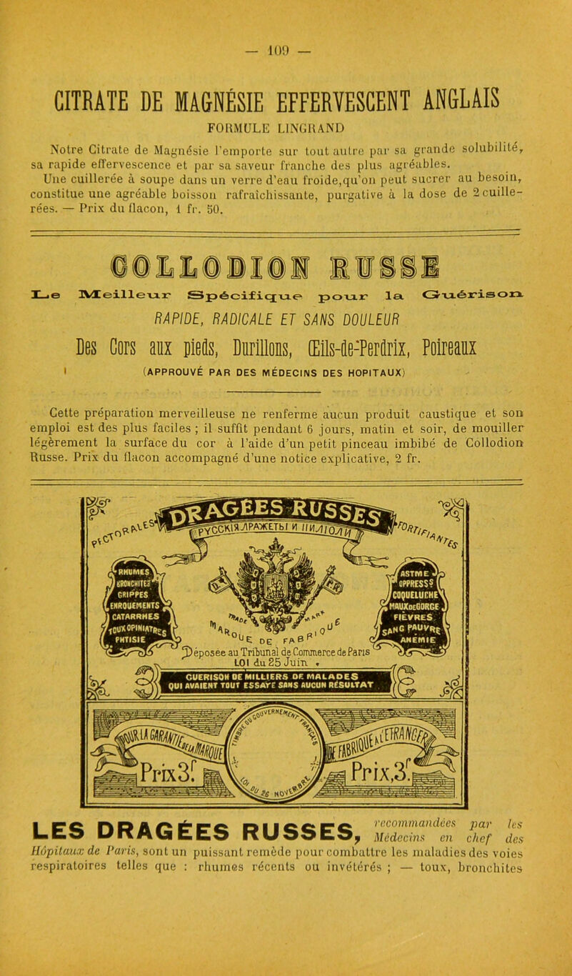 CITRATE DE MAGNÉSIE EFFERVESCENT ANGLAIS FORMULE LINGRAND Notre Citrate de Magnésie l’emporte sur tout autre par sa grande solubilité, sa rapide effervescence et par sa saveur franche des plus agréables. Une cuillerée à soupe dans un verre d’eau froide,qu’on peut sucrer au besoin, constitue une agréable boisson rafraîchissante, purgative à la dose de 2 cuille- rées. — Prix du flacon, 1 fr. 50. Le ]YÆeilleu.r Spécifique pou.r la Guéris ou RAPIDE, RADICALE ET SANS DOULEUR Des Cors aux pieds, Durillons, Œils-de-Perûrix, Poireaux I (APPROUVÉ PAR DES MÉDECINS DES HOPITAUX) Cette préparation merveilleuse ne renferme aucun produit caustique et son emploi est des plus faciles ; il suffit pendant 6 jours, matin et soir, de mouiller légèrement la surface du cor à l’aide d’un petit pinceau imbibé de Collodion Russe. Prix du flacon accompagné d’une notice explicative, 2 fr. LES DRAGÉES RUSSES, Médecins en chef des Hôpitaux de Paris, sont un puissant remède pour combattre les maladies des voies respiratoires telles que : rhumes récents ou invétérés ; — toux, bronchites