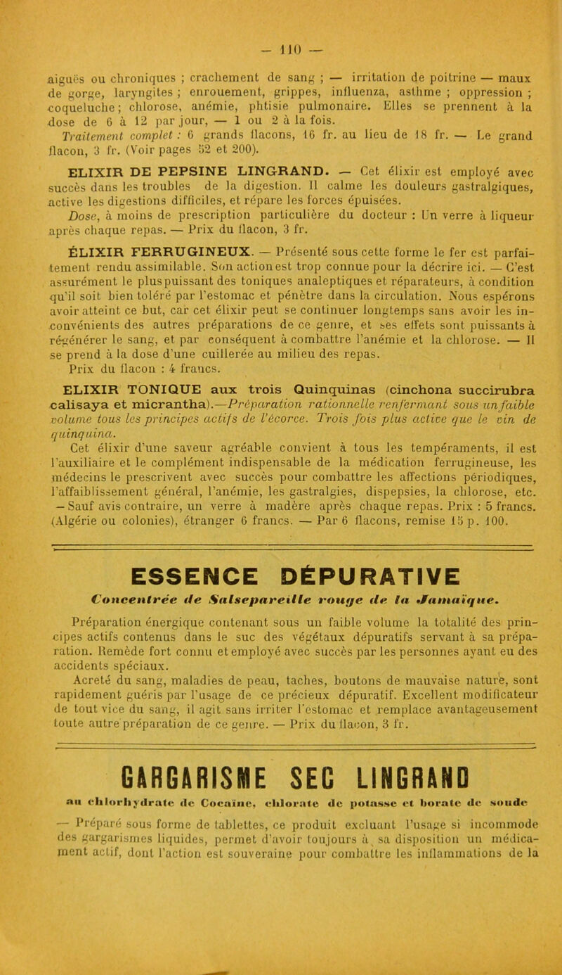 aiguës ou chroniques ; crachement de sang ; — irritation de poitrine — maux de gorge, laryngites ; enrouement, grippes, influenza, asthme ; oppression ; coqueluche; chlorose, anémie, phtisie pulmonaire. Elles se prennent à la dose de 6 à 12 par jour, — 1 ou 2 à la fois. Traitement complet: G grands flacons, 16 fr. au lieu de 18 fr. — Le grand flacon, 3 fr. (Voir pages 62 et 200). ELIXIR DE PEPSINE LINGRAND. — Cet élixir est employé avec succès dans les troubles de la digestion. 11 calme les douleurs gastralgiques, active les digestions difficiles, et répare les forces épuisées. Dose, à moins de prescription particulière du docteur : Un verre à liqueur après chaque repas. — Prix du flacon, 3 fr. ÉLIXIR FERRUGINEUX. — Présenté sous cette forme le fer est parfai- tement rendu assimilable. Son action est trop connue pour la décrire ici. — C’est assurément le pluspuissant des toniques analeptiques et réparateurs, à condition qu’il soit bien toléré par l’estomac et pénètre dans la circulation. Nous espérons avoir atteint ce but, car cet élixir peut se continuer longtemps sans avoir les in- convénients des autres préparations de ce genre, et ses elfets sont puissants à régénérer le sang, et par conséquent à combattre l’anémie et la chlorose. — 11 se prend à la dose d’une cuillerée au milieu des repas. Prix du flacon : 4 francs. ELIXIR TONIQUE aux trois Quinquinas (cinchona succirubra calisaya et micrantha).—Préparation rationnelle renfermant sous un faible volume tous les principes actifs de l’écorce. Trois fois plus active que le vin de quinquina. Cet élixir d’une saveur agréable convient à tous les tempéraments, il est l'auxiliaire et le complément indispensable de la médication ferrugineuse, les médecins le prescrivent avec succès pour combattre les affections périodiques, l’affaiblissement général, l’anémie, les gastralgies, dispepsies, la chlorose, etc. - Sauf avis contraire, un verre à madère après chaque repas. Prix : 5 francs. (Algérie ou colonies), étranger 6 francs. — Par 6 flacons, remise 13 p. 100. ESSENCE DÉPURATIVE Concentrée de Salsepareille rouge de la •Jamaïque. Préparation énergique contenant sous un faible volume la totalité des prin- cipes actifs contenus dans le suc des végétaux dépuratifs servant à sa prépa- ration. flemède fort connu et employé avec succès par les personnes ayant eu des accidents spéciaux. Acreté du sang, maladies de peau, taches, boutons de mauvaise nature, sont rapidement guéris par l’usage de ce précieux dépuratif. Excellent modificateur de tout vice du sang, il agit sans irriter l'estomac et remplace avantageusement toute autre préparation de ce genre. — Prix du flacon, 3 fr. GARGARISME SEG LINGRAND au chlorhydrate de Cocaïne, chlorate de potasse et borate de soude — Préparé sous forme de tablettes, ce produit excluant l’usage si incommode des gargarismes liquides, permet d’avoir toujours à_ sa disposition un médica- ment actif, dont l’action est souveraine pour combattre les inflammations de la