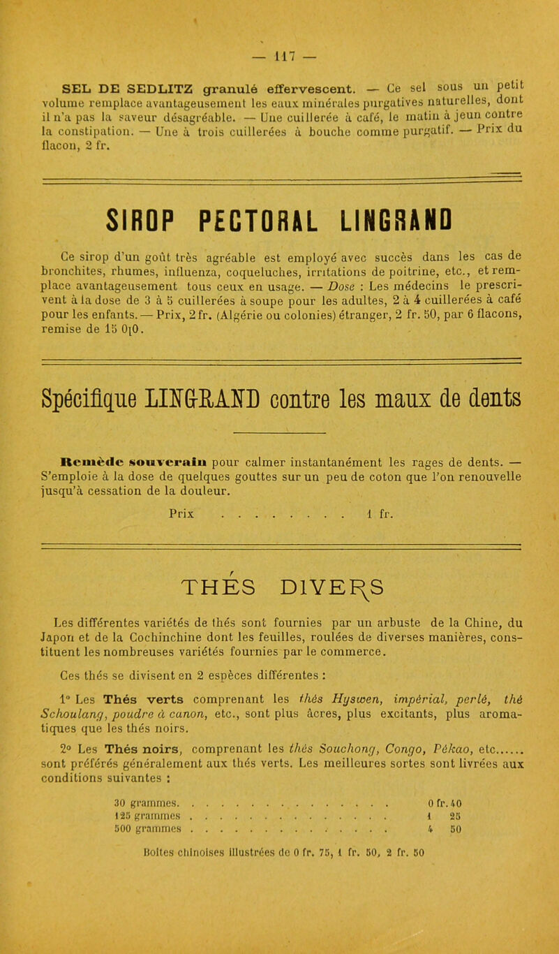 SEL DE SEDLITZ granulé effervescent. — Ce sel sous un petit volume remplace avantageusement les eaux minérales purgatives naturelles, dont il n’a pas la saveur désagréable. —Une cuillerée à café, le matin à jeun contre la constipation. — Une à trois cuillerées à bouche comme purgatif. — Prix du ilacon, 2 fr. SIROP PECTORAL LINGRAND Ce sirop d’un goût très agréable est employé avec succès dans les cas de bronchites, rhumes, inlluenza, coqueluches, irritations de poitrine, etc., et rem- place avantageusement tous ceux en usage. — Dose : Les médecins le prescri- vent à la dose de 3 à 5 cuillerées à soupe pour les adultes, 2 à 4 cuillerées à café pour les enfants. — Prix, 2fr. (Algérie ou colonies) étranger, 2 fr. 50, par 6 flacons, remise de 15 0[0. Spécifique LIME,AID contre les maux de dents Remède souverain pour calmer instantanément les rages de dents. — S’emploie à la dose de quelques gouttes sur un peu de coton que l’on renouvelle jusqu’à cessation de la douleur. Prix 1 fr. THES DIVERS Les différentes variétés de Ihés sont fournies par un arbuste de la Chine, du Japon et de la Cochinchine dont les feuilles, roulées de diverses manières, cons- tituent les nombreuses variétés fournies par le commerce. Ces thés se divisent en 2 espèces différentes : 1° Les Thés verts comprenant les thés Hysioen, impérial, perlé, thé Schoulang, poudre à canon, etc., sont plus âcres, plus excitants, plus aroma- tiques que les thés noirs. 2° Les Thés noirs, comprenant les thés Souchong, Congo, Pékao, etc sont préférés généralement aux thés verts. Les meilleures sortes sont livrées aux conditions suivantes : 30 grammes 0 fr. 40 123 grammes l 25 500 grammes 4 50 Boites chinoises illustrées de 0 fr. 75, 1 fr. 50, 2 fr. 50