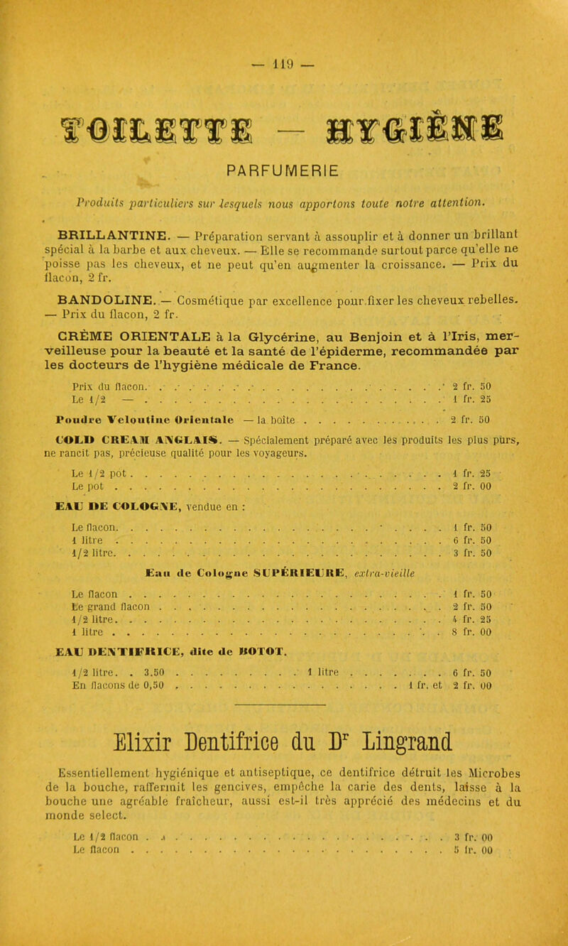 PARFUMERIE Produits jiarticuliers sur lesquels nous apportons toute notre attention. BRILLANTINE. — Préparation servant à assouplir et à donner un brillant spécial à la barbe et aux cheveux. — Elle se recommande surtout parce qu’elle ne poisse pas les cheveux, et 11e peut qu’en augmenter la croissance. — Prix du llacon, 2 fr. BANDOLINE. — Cosmétique par excellence pour fixer les cheveux rebelles. — Prix du flacon, 2 fr. CRÈME ORIENTALE à la Glycérine, au Benjoin et à l’Iris, mer- veilleuse pour la beauté et la santé de l’épiderme, recommandée par les docteurs de l’hygiène médicale de France. Prix du flacon. . ■ . . . . .• 2 fr. 50 Le 1/2 — 1 fr. 25 l'oudrc Veloutiiie Orientale —la boite 2 fr. 50 COEO CREAM ANGLAIS. — Spécialement préparé avec ies produits les plus purs, ne rancit pas, précieuse qualité pour les voyageurs. Le t/2 pot Le pot . EAU IIE COLOGNE, vendue en : Le flacon • . . 1 litre 1/2 litre Eau «le Cologne SIJPÉRIECRE, extra-vieille Le flacon . . Le grand flacon 1/2 litre. . . 1 litre . . . EAC DENTIFKICE, dite de UOTOT. 1/2 litre. . 3.50 1 litre • , 6 fr. 50 En flacons de 0,50 l fr. et 2 fr. 00 1 fr. 50 2 fr. 50 K fr. 25 8 fr. 00 6 fr. 50 3 fr. 50 1 fr. 25 2 fr. 00 Elixir Dentifrice du Dr lingrand Essentiellement hygiénique et antiseptique, ce dentifrice détruit les Microbes de la bouche, raffermit les gencives, empêche la carie des dents, laisse à la bouche une agréable fraîcheur, aussi est-il très apprécié des médecins et du monde select. Le 1/2 flacon . ...... 3 fr. 00 Le flacon 5 ir. 00