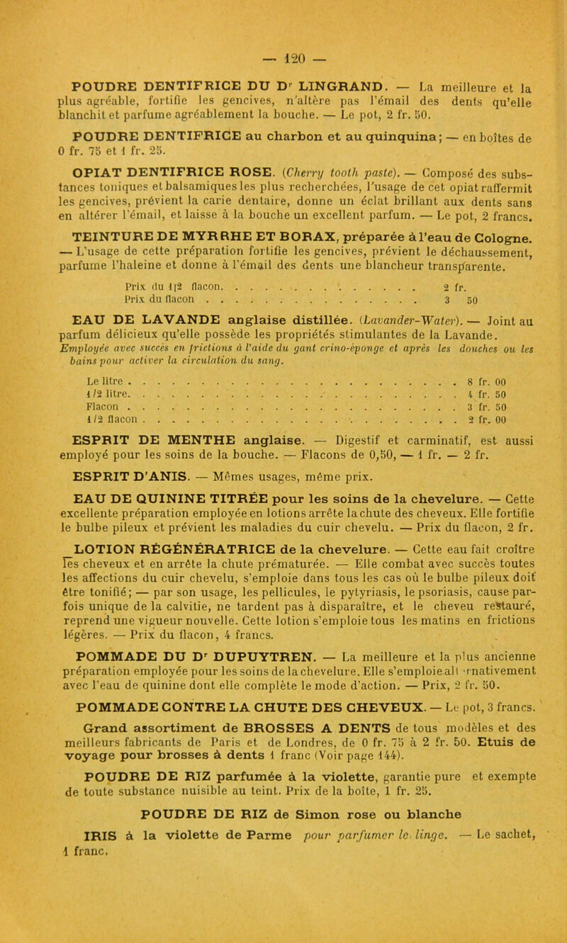 POUDRE DENTIFRICE DU Dr LINGRAND. — La meilleure et la plus agréable, fortifie les gencives, n’altère pas l’émail des dents qu’elle blanchit et parfume agréablement la bouche. — Le pot, 2 fr. 50. POUDRE DENTIFRICE au charbon et au quinquina; — en boîtes de 0 fr. 75 et 1 fr. 25. OPIAT DENTIFRICE ROSE. (Cherry toolli paste). — Composé des subs- tances toniques et balsamiques les plus recherchées, l'usage de cet opiat raffermit les gencives, prévient la carie dentaire, donne un éclat brillant aux dents sans en altérer l’émail, et laisse à la bouche un excellent parfum. — Le pot, 2 francs. TEINTURE DE MYRRHE ET BORAX, préparée à l’eau de Cologne. — L’usage de cette préparation fortifie les gencives, prévient le déchaussement, parfume l’haleine et donne à l’émail des dents une blancheur transparente. Prix du 1|2 flacon 1 2 fr. Prix du flacon 3 50 EAU DE LAVANDE anglaise distillée. (Lavander-Water).— Joint au parfum délicieux qu’elle possède les propriétés stimulantes de la Lavande. Employée avec succès en frictions à l’aide du gant crino-éponge et après les douches ou les bains pour activer la circulation du sang. Le litre 8 fr. 00 1/2 litre 4 fr. 50 Flacon 3 fr. 50 1 /2 flacon 2 fr. 00 ESPRIT DE MENTHE anglaise. — Digestif et carminatif, est aussi employé pour les soins de la bouche. — Flacons de 0,50, — i fr. — 2 fr. ESPRIT D’ANIS. — Mêmes usages, même prix. EAU DE QUININE TITRÉE pour les soins de la chevelure. — Cette excellente préparation employée en lotions arrête la chute des cheveux. Elle fortifie le hulbe pileux et prévient les maladies du cuir chevelu. — Prix du flacon, 2 fr. _LOTION RÉGÉNÉRATRICE de la chevelure. — Cette eau fait croître les cheveux et en arrête la chute prématurée. — Elle combat avec succès toutes les affections du cuir chevelu, s’emploie dans tous les cas où le bulbe pileux doit' être tonifié; — par son usage, les pellicules, le pytyriasis, le psoriasis, cause par- fois unique de la calvitie, ne tardent pas à disparaître, et le cheveu restauré, reprend une vigueur nouvelle. Celte lotion s’emploie tous les matins en frictions légères. — Prix du flacon, 4 francs. POMMADE DU Dr DUPUYTREN. — La meilleure et la plus ancienne préparation employée pour les soins de la chevelure. Elle s’emploie ail 'rnativement avec l’eau de quinine dont elle complète le mode d’action. — Prix, 2 fr. 50. POMMADE CONTRE LA CHUTE DES CHEVEUX. — Le pot, 3 francs. Grand assortiment de BROSSES A DENTS de tous modèles et des meilleurs fabricants de Paris et de Londres, de 0 fr. 75 à 2 fr. 50. Etuis de voyage pour brosses à dents 1 franc (Voir page 144). POUDRE DE RIZ parfumée à la violette, garantie pure et exempte de toute substance nuisible au teint. Prix de la boîte, 1 fr. 25. POUDRE DE RIZ de Simon rose ou blanche IRIS à la violette de Parme pour parfumer le linge. — Le sachet, 1 franc,