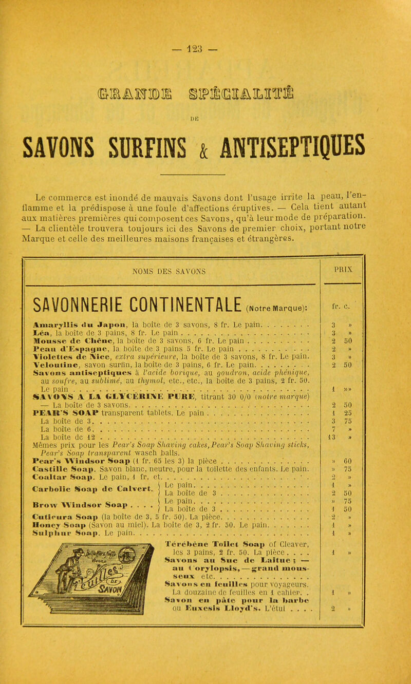 DE SAVONS SURFINS t ANTISEPTIQUES Le commerce est inondé de mauvais Savons dont l’usage irrite la peau, 1 en- flamme et la prédispose à une l'oule d’afi'ections éruptives. — Cela tient autant aux matières premières qui composent ces Savons, qu’à leur mode de préparation. — La clientèle trouvera toujours ici des Savons de premier choix, portant notre Marque et celle des meilleures maisons françaises et étrangères. NOMS DES SAVONS SAVONNERIE CONTINENTALE (Notre Marque): Amaryllis «lu Japon, la boîte de 3 savons, 8 fr. Le pain liéa, la boîte de 3 pains, 8 fr. Le pain Mousse de Chêne, la boîte de 3 savons, 6 fr. Le pain Peau d'Espagne, la boîte de 3 pains 5 fr. Le pain Violettes de À'ice, extra supérieure, la boîte de 3 savons, 8 fr. Le pain. Velouiine, savon surlin, la boite de 3 pains, 6 fr. Le pain Savons antiseptiques à l’acicle borique, au goudron, acide phonique, au soufre, au sublimé, au thymol, etc., etc., la boite de 3 pains, 2 fr. 30. Le pain SAVOV'S A AA GAYCÉBIAE PAKE, titrant 30 0/0 [noire marque) — La boîte de 3 savons PEAIt’S SOAP transparent tablets. Le pain La boîte de 3 La boite de 6 La boîte de 12 Mêmes prix pour les Pear’s Soap Shaving cakes, Pear's Soap Shciving sticks, Pear’s Soap transparent wasch balls. Pear's Windsor Soap (1 fr. 65 les 3) la pièce Castille Soap. Savon blanc, neutre, pour la toilette des enfants. Le pain. Coaltar Soap. Le pain, 1 fr. et Carbolic Soap de Calvert. j ^ ^ 3 . \ Brow Windsor Soap j Ste de' 3 Cutieura Soap (la boîte de 3, 5 fr. 50). La pièce lloney Soap (Savon au miel). La boîte de 3, 2 fr. 50. Le pain Stilpliur Soap. Le pain Tércbène Toilct Soap of Cleaver, les 3 pains, 2 fr. 50. La pièce.... Savons au Suc «le Aailuc ; — au l oiy lopsis, — grand mous- seux etc Savons eu feuilles pour voyageurs. La douzaine de feuilles en l cailler. . Savon en pà<«; pour la barbe ou Euxesis Aloytl's. L’étui . . . . PRIX fr C. 3 » 3 » 2 50 2 1> 3 » 2 50 1 »» 2 50 i 25 3 75 7 )» 13 » )) 60 )) 75 O )> i » 2 50 » 75 \ 50 2 » i » i » i U i » 2 »