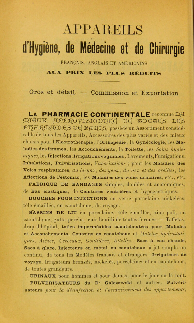 APPAREILS » d’Hygiène, de Médecine et de Chirurgie FRANÇAIS, ANGLAIS ET AMÉRICAINS AUX PRIX UES PLUS ItÉDUITS Gros et détail. — Commission et Exportation La PHARMACIE CONTINENTALE reconnue X/3L ^^OyiJSlOI^jQ€[€l X>€[ Ii€[jS t>€| possède un Assortiment considé- rable de tous les Appareils, Accessoires des plus variés et des mieux choisis pour l’Electrothérapie, lOrthopédie, la Gynécologie, les Ma- ladies des femmes, les Accouchements, la Toilette, les Soins hygié- niques. les Injections, Irrigations vaginales , Lavements,Fumigations, Inhalations, Pulvérisations, Vaporisations ; pour les Maladies des Voies respiratoires, du larynx, des yeux, du nez et des oreilles, les Affections de l’estomac, les Maladies des voies urinaires, etc., etc. FABRIQUE DE BANDAGES simples, doubles et anatomiques, de Bas élastiques, de Ceintures ventrières et hypogastriques. DOUCHES POUR INJECTIONS en verre, porcelaine, nickelées, tôle émaillée, en caoutchouc, de voyage. BASSINS DE LIT en porcelaine, tôle émaillée, zinc poli, en caoutchouc, gutta-percha, cuir bouilli de toutes formes. — Taffetas, drap d’hôpital, toiles imperméables caoutchoutées pour Malades et Accouchements, Coussins en caoutchouc et Matelas hydrostati- ques, Alèzes, Cerceaux, Gouttières, Attelles. Sacs à eau chaude, Sacs à glace, Injecteurs en métal ou caoutchouc à jet simple ou continu, de tous les Modèles français et étrangers. Irrigateurs de voyage, Irrigateurs bronzés, nickelés, porcelainés et en caoutchouc, de toutes grandeurs. URINAUX pour hommes et pour dames, pour le jour ou la nuit. PULVÉRISATEURS du Dr Galezowski et autres. Pulvéri- sateurs pour la désinfection et l'assainissement des appartements,