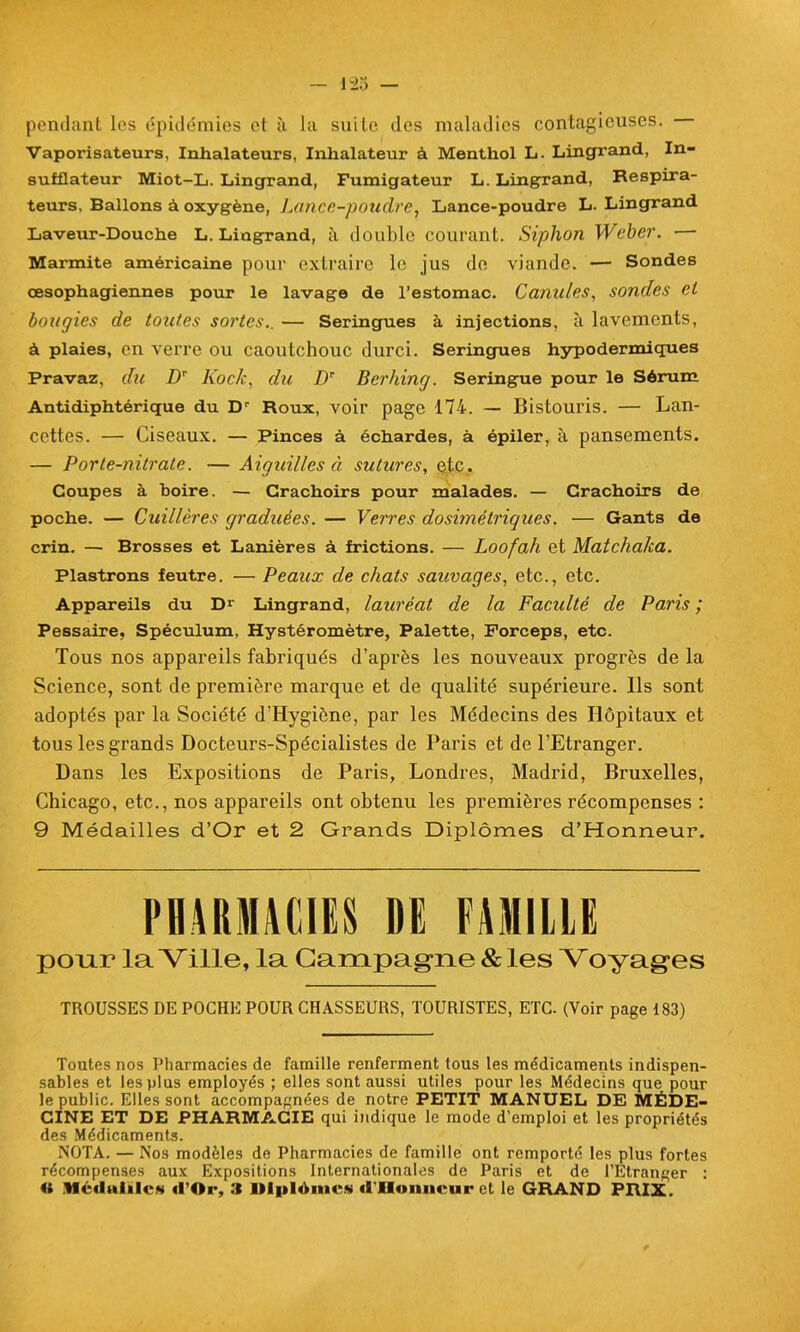 pendant les épidémies et à la suite des maladies contagieuses. Vaporisateurs, Inhalateurs, Inhalateur à Menthol L. Lingrand, In- sufflateur Miot-L. Lingrand, Fumigateur L. LingTand, Respira- teurs, Ballons à oxygène, Lance-poudre, Lance-poudre L. Lingrand Laveur-Douche L. Lingrand, à double courant. Siphon Weber. •— Marmite américaine pour extraire le jus de viande. — Sondes œsophagiennes pour le lavage de l’estomac. Canules, sondes et bougies de toutes sortes. — Seringues à injections, à lavements, à plaies, en verre ou caoutchouc durci. Seringues hypodermiques Pravaz, du DT Kock, du Dr Berhing. Seringue pour le Sérum Antidiphtérique du Dr Roux, voir page 174. — Bistouris. — Lan- cettes. — Ciseaux. — Pinces à échardes, à épiler, à pansements. — Porte-nitrate. -— Aiguilles à sutures, etc. Coupes à boire. — Crachoirs pour malades. — Crachoirs de poche. — Cuillères graduées. — Verres dosimétriques. — Gants de crin. — Brosses et Lanières à frictions. — Loofah et Matchaka. Plastrons feutre. — Peaux de chats sauvages, etc., etc. Appareils du Dr Lingrand, lauréat de la Faculté de Paris ; Pessaire, Spéculum, Hystéromètre, Palette, Forceps, etc. Tous nos appareils fabriqués d’après les nouveaux progrès de la Science, sont de première marque et de qualité supérieure. Ils sont adoptés par la Société d’Hygiône, par les Médecins des Hôpitaux et tous les grands Docteurs-Spécialistes de Paris et de l’Etranger. Dans les Expositions de Paris, Londres, Madrid, Bruxelles, Chicago, etc., nos appareils ont obtenu les premières récompenses : 9 Médailles d’Or et 2 Grands Diplômes d’Honneur. PHARMACIES DE FAMILLE pour la Ville, la Campagne & les Yoyages TROUSSES DE POCHE POUR CHASSEURS, TOURISTES, ETC. (Voir page 183) Toutes nos Pharmacies de famille renferment tous les médicaments indispen- sables et les plus employés ; elles sont aussi utiles pour les Médecins que pour le public. Elles sont accompagnées de notre PETIT MANUEL DE MÉDE- CINE ET DE PHARMACIE qui indique le mode d’emploi et les propriétés des Médicaments. NOTA. — Nos modèles de Pharmacies de famille ont remporté les plus fortes récompenses aux Expositions Internationales de Paris et de l’Etranger : « Médaille* «l’Or, 3 Millième* «l'Honneur et le GRAND PRIX.
