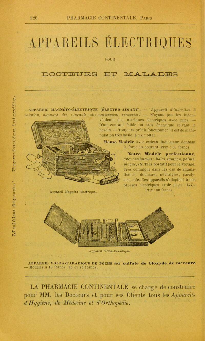 PO UII DOCTEURS IET MADADES APPAREIL MAGNÉTO-ÉLECTRIQUE (ÉLECTRO-AIMANT). — Appareil (VUlduclion à rotation, donnant des courants alternativement renversés. — N’ayant pas les incon- vénients des machines électriques avec piles. — D’un courant faible ou très énergique suivant le Appareil Volta-Faradique. APPAREIL VOLTA-FARAIMQUE de POCHE au sulfate île bioxyde de mercure — Modèles à 18 francs, 25 et 45 francs. LA PHARMACIE CONTINENTALE se charge de construire pour MM. les Docteurs et pour ses Clients tous les Appareils d'Hygiène, de Médecine et d'Orthopédie.