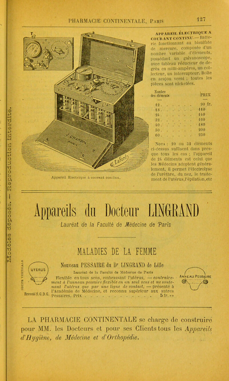 0) -p ■d U ■ & -P fl •H fl o •ri -P O fl n o R P( <D Appareil Electrique à courant continu. APPAREIL ÉLECTRIQUE A COURANT CONTINU.— BatfC- rie fonctionnant au bisulfate île mercure, composée d’un nombre variable d’éléments, possédant un galvanoscope, avec tableau réducteur de de- grés en mllli-ampères, un col- lecteur, un Interrupteur. Boite en acajou verni ; toutes les pièces sont nickelées. Nombre PRIX îles éléments 12. . 90 fr. 18. . 110 24. . 140 32. . 160 ' 40. 180 50 . . 200 60. . 250 Nota : 20 ou 32 éléments ci-dessus suffisent dans près- que tous les cas ; l’appareil de 24 éléments est celui que les Médecins adoptent généra- lement, il permet l’électrolyse de l’urèthre, du nez, le traite- ment de l’utérus,l’épilation,etc 67 *o 67 O ft « T) m <o tH •q Tl O Appareils du Docteur LINGRÀND Lauréat de la Faculté de Médecine de Taris MALADIES DE LA FEMME | Nouveau PESSAIRE du Dr LINGRAND de Lille S f UTÉRUS ] a \ J Lauréat de la Faculté de Médecine de Paris p \—-A Flexible en tous sens, embrassant l’utérus, — contraire- p ‘ J' ment à Vanneau pessnire flexible en un seul sens et ne soute- o nant l’utérus que par une ligne cle contact, — présenté il ” „ l’Académie de Médecine, et reconnu supérieur aux autres BrevetcS.G.D.G. pessalres. Prix 5fr.»» LA PHARMACIE CONTINENTALE se charge de construire pour MM. les Docteurs et pour ses Clients tous les Appareils