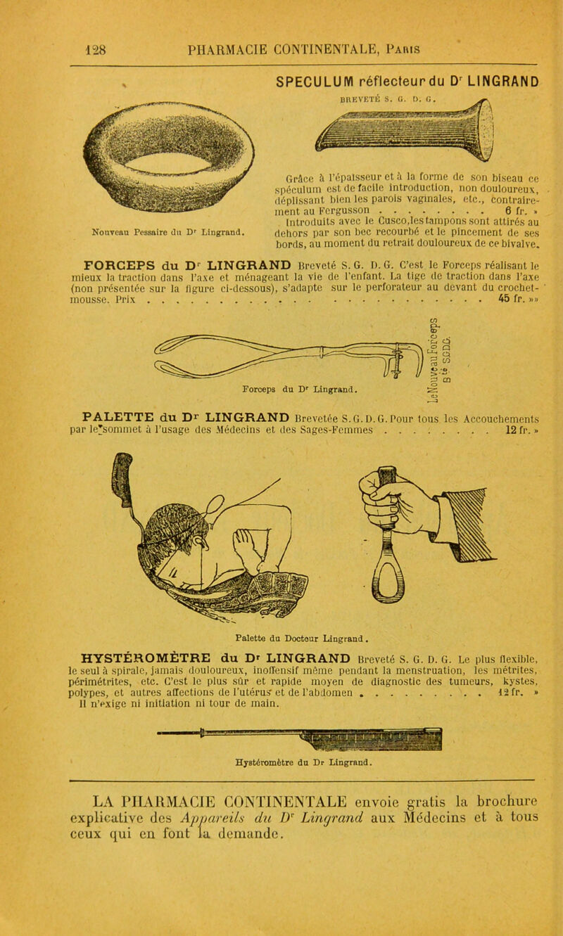 Nouveau Pessaire du Dr Lingrand. SPECULUM réflecteur du Dr LINGRAND Grâce à l’épaisseur et à la forme de son biseau ce spéculum est de facile introduction, non douloureux, déplissant bien les parois vaginales, etc., contraire- ment au Fergusson 6 fr. » Introduits avec le Cusco.les tampons sont attirés au dehors par son bec recourbé et le pincement de ses bords, au moment du retrait douloureux de ce bivalve. FORCEPS du D1' LINGRAND Breveté S. G. D. G. C’est le Forceps réalisant le mieux la traction dans l’axe et ménageant la vie de l’enfant. La tige de traction dans l’axe (non présentée sur la ligure ci-dessous), s’adapte sur le perforateur au devant du crochet- mousse. Prix 45 fr. »» C/î g- PALETTE du Dr LINGRAND Brevetée S.G. D. G. Pour tous les Accouchements par le'sommet à l’usage des Médecins et des Sages-Femmes 12 fr. » Palette du Docteur Lingrand. HYSTÉROMÈTRE du Dr LINGRAND Breveté S. G. D. G. Le plus flexible, le seul à spirale, jamais douloureux, inoll'ensif môme pendant la menstruation, les métrites, périmétrites, etc. C’est le plus sûr et rapide moyen de diagnostic des tumeurs, kystes, polypes, et autres affections de l’utérus'et de l’abdomen 12 fr. » Il n’exige ni initiation ni tour de main. Hystéromètre du Dr Lingrand. LA PHARMACIE CONTINENTALE envoie gratis la brochure explicative des Appareils du Dr Lingrand aux Médecins et à tous ceux qui en font la demande.