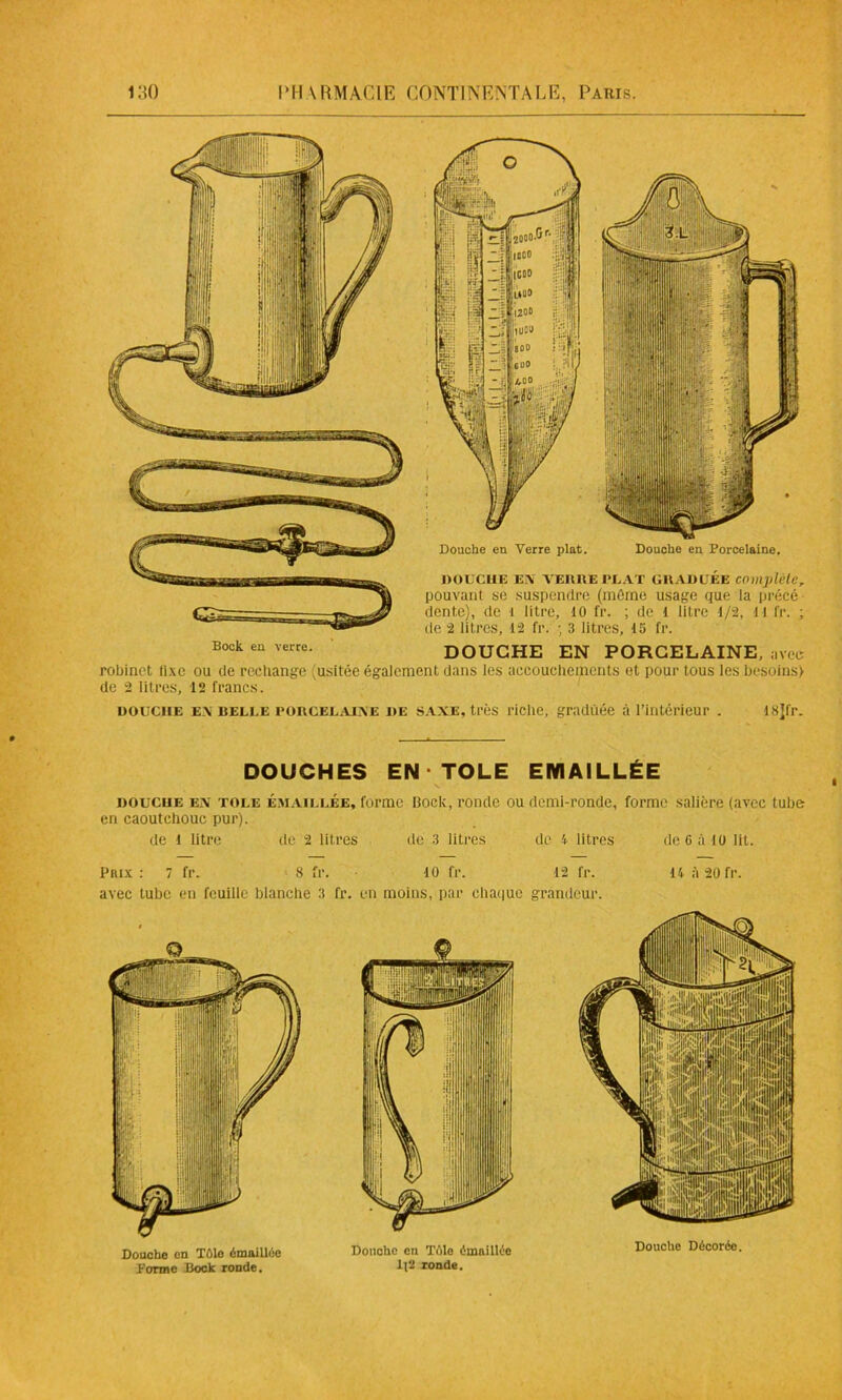 Douche eu Verre plat. Douche en Porcelaine. DOUCHE EX VERRE PUAT GRADUÉE complété, pouvant se suspendre (môme usage que la précé- dente), de 1 litre, 10 fr. ; de I litre 1/2, H fr. ; de 2 litres, 12 fr. ; 3 litres, 1S fr. DOCK eu verre. DOUCHE EN PORCELAINE, avec robinet iixe ou de reeliange (usitée également dans les accouchements et pour tous les besoins) de 2 litres, 12 francs. douche ex belle porcelaixe de saxe, très riche, graduée à l’intérieur . 18]fr. DOUCHES EN TOLE EMAILLÉE douche ex tole Émaillée, forme bock, ronde ou demi-ronde, forme salière (avec tube en caoutchouc pur). de 1 litre de 2 litres de 3 litres de 4 litres Prix : 7 fr. 8 fr. 10 fr. 12 fr. avec tube en feuille blanche 3 fr. en moins, par chaque grandeur. de 6 à 10 lit. 14 A 20 fr.