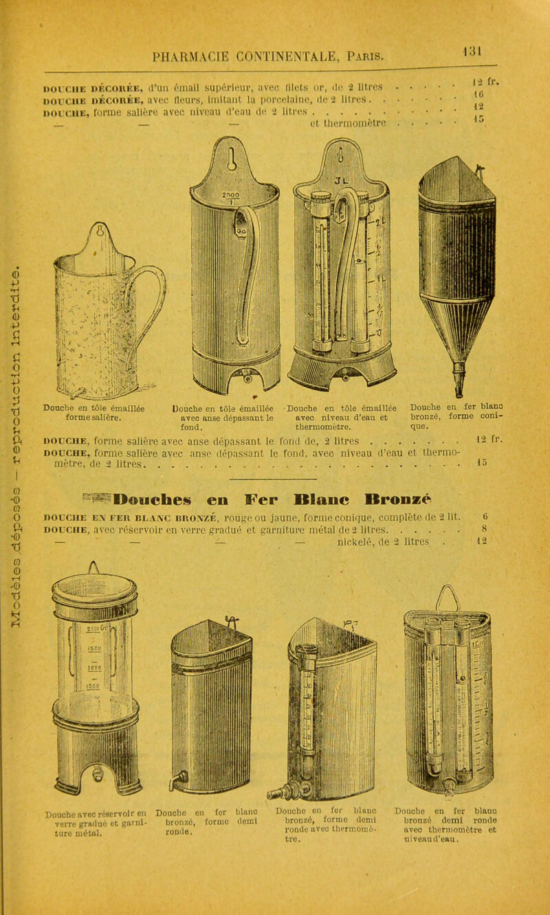 DOUCHE décodée, d’un émail supérieur, avec lilets or, de 2 litres . . • • • douche décodée, avec lleurs, imitant la porcelaine, de 2 litres douche, forme salière avec niveau d’eau de 2 litres — — et thermomètre Douche en tôle émaillée Douche en tôle émaillée ■ Douche en tôle émaillée Douche en fer blanc forme salière. avec anse dépassant le avec niveau d’eau et bronzé, forme coni- fond. thermomètre. que. Douche en tôle émaillée Douche en tôle émaillée ■ Douche en tôle émaillée Douche en fer blanc forme salière. avec anse dépassant le avec niveau d’eau et bronzé, forme coni- fond. thermomètre. que. douche, forme salière avec anse dépassant le fond de, 2 litres 12 fr. douche, forme salière avec anse dépassant le fond, avec niveau d’eau et thermo- mètre, de 2 litres 1» s^D«uches en IFer Blanc Bronzé douche en fed blanc bronzé, rouge ou jaune, forme conique, complète de 2 lit. t> douche, avec réservoir en verre gradué et garniture métal de 2 litres. ..... S — — — — nickelé, de 2 litres . 12