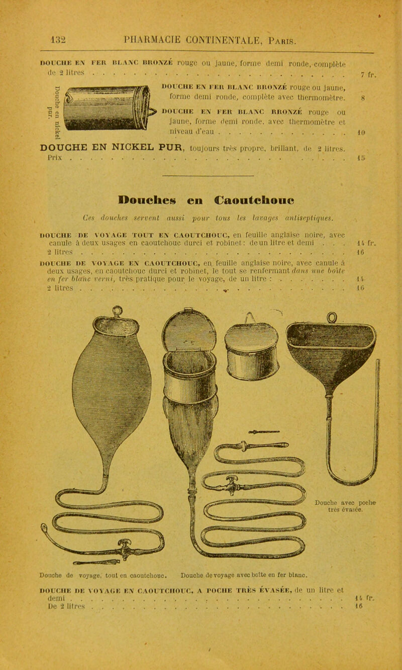 DOUCHE EN FER BLANC BitONzÉ rouge ou Jaune, forme demi de 2 litres ronde, complète douche en fer blanc BRONZÉ rouge ou jaune, forme demi ronde, complète avec thermomètre. douche en fer blanc bronzé rouge ou jaune, forme demi ronde, avec thermomètre et niveau d’eau DOUCHE EN NICKEL PUR, toujours très propre, brillant, de 2 litres. Prix 7 fr. 8 10 15 Douches eu Caoutchouc Ces douches servent aussi pour tous les lavages antiseptiques. douche de voyage tout en caoutcuouc, en feuille anglaise noire, avec canule à deux usages en caoutchouc durci et robinet: de un litre et demi ... it fr. 2 litres 16 douche de voyage en caoutchouc, en feuille anglaise noire, avec canule à deux usages, en caoutchouc durci et robinet, le tout se renfermant dans une boite en fer blanc verni, très pratique pour le voyage, de un litre : 14- 2 litres 16 Douche de voyage, tout en caoutchouc. Douche de voyage avec botte en fer blanc. DOUCHE DE VOYAGE EN CAOUTCHOUC, A POCHE TRÈS ÉVASÉE, de 1111 litre Ct demi 1'. fr. De 2 litres 16 /