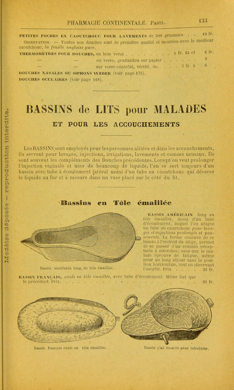 petites poches en c.voutciiouc pour lavements do 500 grammes . . ion. Observation. — Toutes nos douches sont de première qualité et montées avec le meilleui caoutchouc, la feuille anglaise pure. thermomètres pour nouciiES, en bois verni i fr. 25 et 2 fr. — — en verre, graduation sur papier — — sur verre contrôlé, vérifié, de. . . . 3 fr a 0 UOUC11ES NASALES OU SIPHONS WEBER (voir page 173). DOUCHES OCULAIRES (voir page 16S). BASSINS île LITS pour MALADES ET POUR LES ACCOUCHEMENTS Les BASSINS sont employés pour les personnes alitées et dans les accouchements, un tube en caoutchouc pour lava- ges el injections prolongés et pan- sements. La forme concave de ce bassin à l’endroit du siège, permet de se passer d’un coussin (récep- tacle à microbes) saris que le ma- lade éprouve de fatigue, même pour un long séjour dans la posi- tion horizontale, tout en observant l’aseptie. Prix .... 25 fr. BASSIN français, ovale eu tôle émaillée, avec tube d’écoulement. Môme but que le précédent. Prix ... 20 fr.